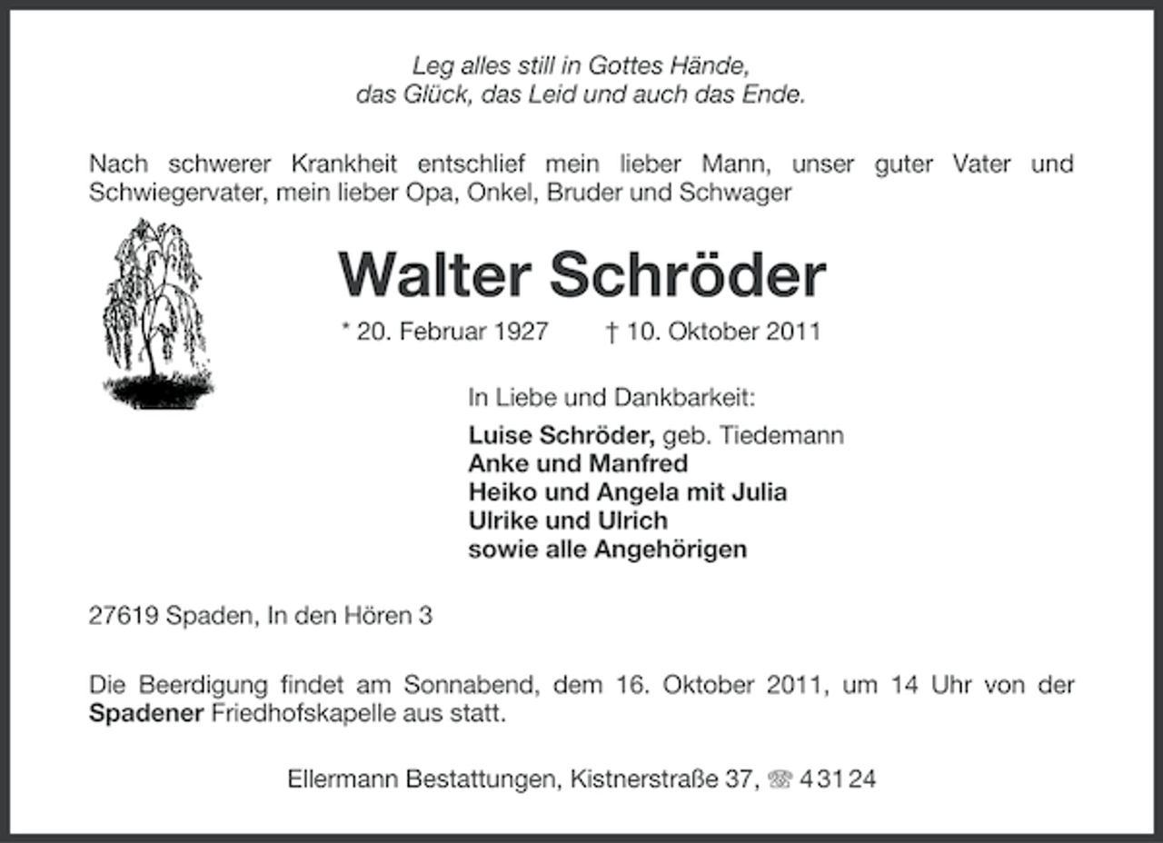 <p>Leg alles still in Gottes Hände,<br />das Glück, das Leid und auch das Ende.<br />Nach schwerer Krankheit entschlief mein lieber Mann, unser guter Vater und<br />Schwiegervater, mein lieber Opa, Onkel, Bruder und Schwager</p><p>Walter Schröder<br />* 20. Februar 1927</p><p>† 10. Oktober 2011</p><p>In Liebe und Dankbarkeit:<br />Luise Schröder, geb. Tiedemann<br />Anke und Manfred<br />Heiko und Angela mit Julia<br />Ulrike und Ulrich<br />sowie alle Angehörigen<br />27619 Spaden, In den Hören 3<br />Die Beerdigung findet am Sonnabend, dem 16. Oktober 2011, um 14 Uhr von der<br />Spadener Friedhofskapelle aus statt.<br />Ellermann Bestattungen, Kistnerstraße 37, 4 31 24</p>