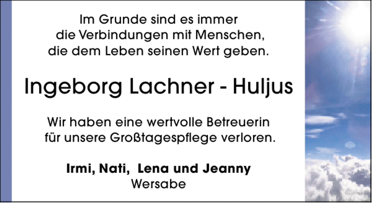<p>Im Grunde sind es immer<br />die Verbindungen mit Menschen,<br />die dem Leben seinen Wert geben.</p><p>Ingeborg Lachner - Huljus<br />Wir haben eine wertvolle Betreuerin<br />für unsere Großtagespflege verloren.<br />Irmi, Nati, Lena und Jeanny<br />Wersabe</p>