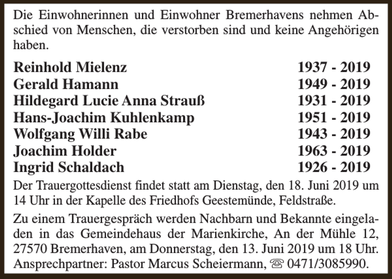 <p>Die Einwohnerinnen und Einwohner Bremerhavens nehmen Abschied von Menschen, die verstorben sind und keine Angehörigen<br />haben.</p><p>Reinhold Mielenz<br />Gerald Hamann<br />Hildegard Lucie Anna Strauß<br />Hans-Joachim Kuhlenkamp<br />Wolfgang Willi Rabe<br />Joachim Holder<br />Ingrid Schaldach</p><p>1937 - 2049 - 2031 - 2051 - 2043 - 2063 - 2026 - 2019</p><p>Der Trauergottesdienst findet statt am Dienstag, den 18. Juni 2019 um<br />14 Uhr in der Kapelle des Friedhofs Geestemünde, Feldstraße.<br />Zu einem Trauergespräch werden Nachbarn und Bekannte eingeladen in das Gemeindehaus der Marienkirche, An der Mühle 12,<br />27570 Bremerhaven, am Donnerstag, den 13. Juni 2019 um 18 Uhr.<br />Ansprechpartner: Pastor Marcus Scheiermann, s 0471/3085990.</p>
