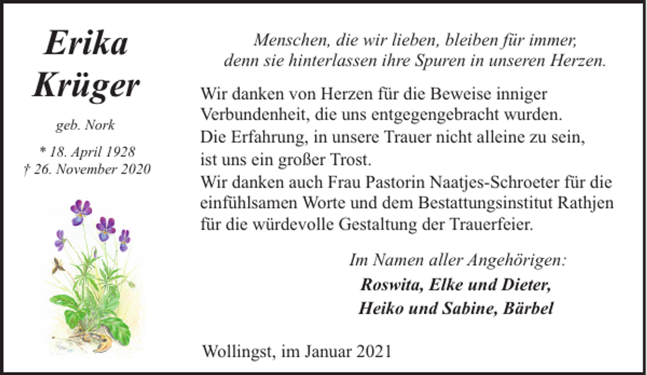 <p>Erika<br />Krüger<br />geb. Nork<br />* 18. April 1928<br />† 26. November 2020</p><p>Menschen, die wir lieben, bleiben für immer,<br />denn sie hinterlassen ihre Spuren in unseren Herzen.<br />Wir danken von Herzen für die Beweise inniger<br />Verbundenheit, die uns entgegengebracht wurden.<br />Die Erfahrung, in unsere Trauer nicht alleine zu sein,<br />ist uns ein großer Trost.<br />Wir danken auch Frau Pastorin Naatjes-Schroeter für die<br />einfühlsamen Worte und dem Bestattungsinstitut Rathjen<br />für die würdevolle Gestaltung der Trauerfeier.<br />Im Namen aller Angehörigen:<br />Roswita, Elke und Dieter,<br />Heiko und Sabine, Bärbel<br />Wollingst, im Januar 2021</p>