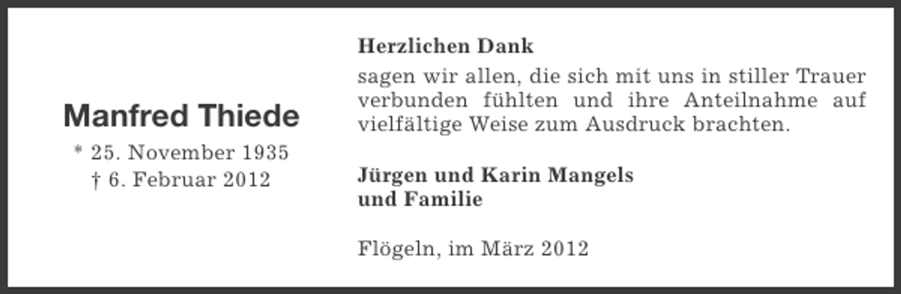 <p>Manfred Thiede<br />* 25. November 1935<br />† 6. Februar 2012</p><p>Herzlichen Dank<br />sagen wir allen, die sich mit uns in stiller Trauer<br />verbunden fühlten und ihre Anteilnahme auf<br />vielfältige Weise zum Ausdruck brachten.<br />Jürgen und Karin Mangels<br />und Familie<br />Flögeln, im März 2012</p>