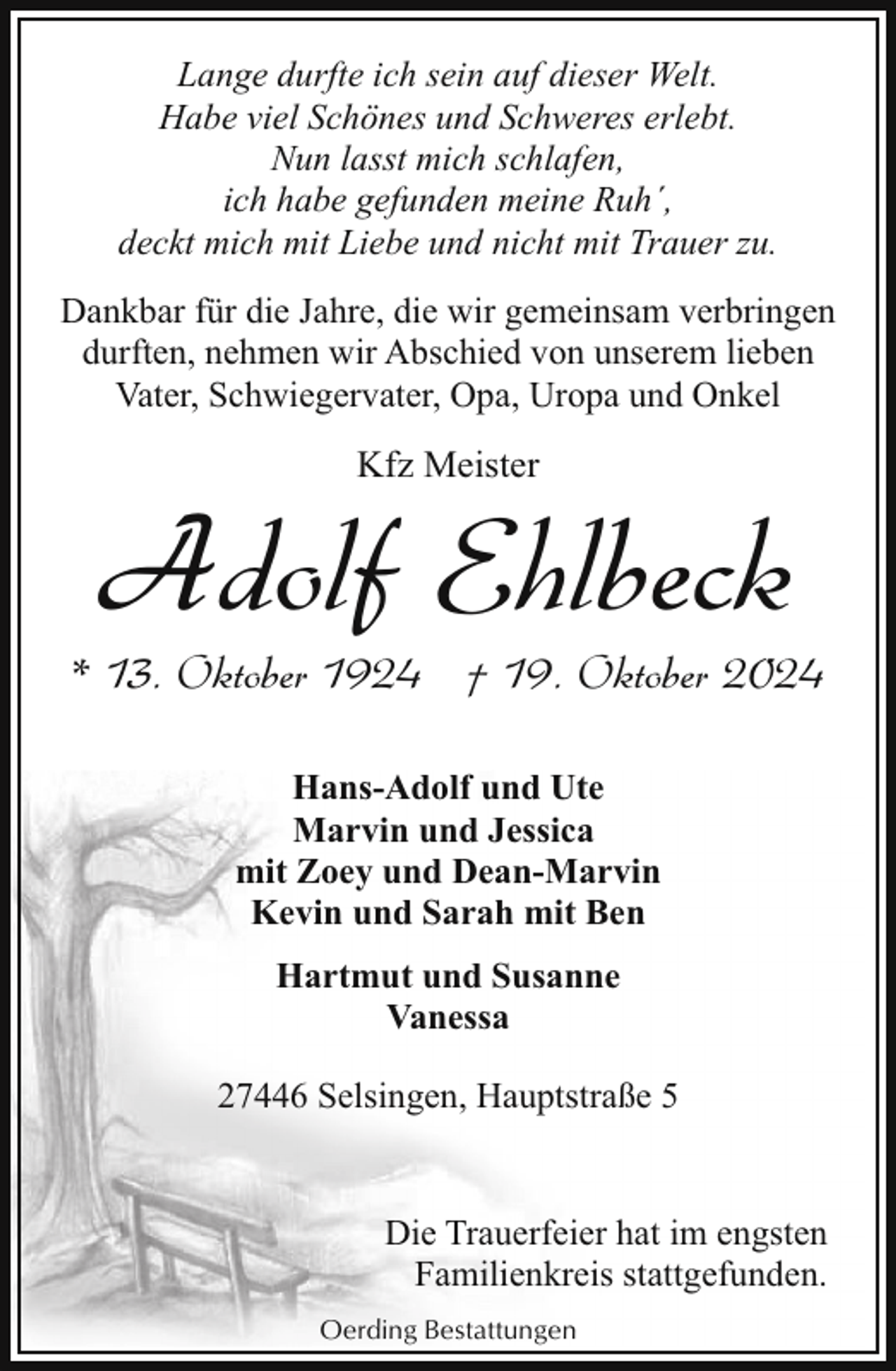 <p>Lange durfte ich sein auf dieser Welt.<br />Habe viel Schönes und Schweres erlebt.<br />Nun lasst mich schlafen,<br />ich habe gefunden meine Ruh´,<br />deckt mich mit Liebe und nicht mit Trauer zu.<br />Dankbar für die Jahre, die wir gemeinsam verbringen<br />durften, nehmen wir Abschied von unserem lieben<br />Vater, Schwiegervater, Opa, Uropa und Onkel</p><p>Kfz Meister</p><p>Adolf Ehlbeck</p><p>* 13. Oktober 1924 † 19. Oktober 2024<br />Hans-Adolf und Ute<br />Marvin und Jessica<br />mit Zoey und Dean-Marvin<br />Kevin und Sarah mit Ben<br />Hartmut und Susanne<br />Vanessa<br />27446 Selsingen, Hauptstraße 5<br />Die Trauerfeier hat im engsten<br />Familienkreis stattgefunden.<br />Oerding Bestattungen</p>