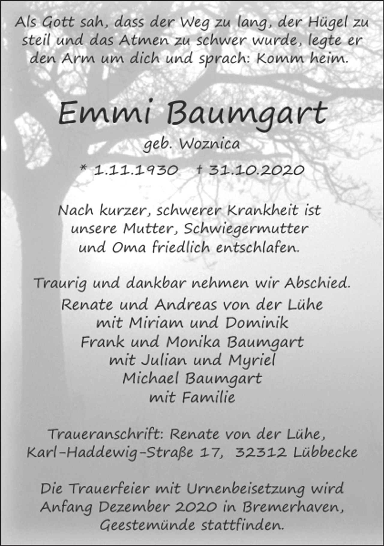 <p>Als Gott sah, dass der Weg zu lang, der Hügel zu<br />steil und das Atmen zu schwer wurde, legte er<br />den Arm um dich und sprach: Komm heim.</p><p>Emmi Baumgart<br />geb. Woznica<br />* 1.11.1930</p><p>† 31.10.2020</p><p>Nach kurzer, schwerer Krankheit ist<br />unsere Mutter, Schwiegermutter<br />und Oma friedlich entschlafen.<br />Traurig und dankbar nehmen wir Abschied.</p><p>Renate und Andreas von der Lühe<br />mit Miriam und Dominik<br />Frank und Monika Baumgart<br />mit Julian und Myriel<br />Michael Baumgart<br />mit Familie<br />Traueranschrift: Renate von der Lühe,<br />Karl-Haddewig-Straße 17, 32312 Lübbecke<br />Die Trauerfeier mit Urnenbeisetzung wird<br />Anfang Dezember 2020 in Bremerhaven,<br />Geestemünde stattfinden.</p>