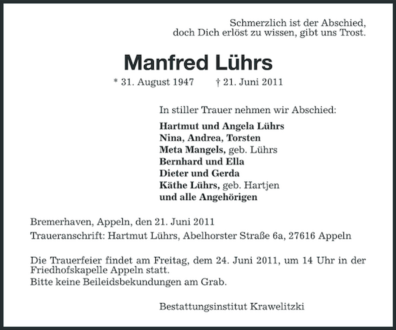 <p>Schmerzlich ist der Abschied, doch Dich erlöst zu wissen, gibt uns Trost.</p><p>Manfred Lührs<br />* 31. August 1947 † 21. Juni 2011 In stiller Trauer nehmen wir Abschied: Hartmut und Angela Lührs Nina, Andrea, Torsten Meta Mangels, geb. Lührs Bernhard und Ella Dieter und Gerda Käthe Lührs, geb. Hartjen und alle Angehörigen Bremerhaven, Appeln, den 21. Juni 2011 Traueranschrift: Hartmut Lührs, Abelhorster Straße 6a, 27616 Appeln Die Trauerfeier findet am Freitag, dem 24. Juni 2011, um 14 Uhr in der Friedhofskapelle Appeln statt. Bitte keine Beileidsbekundungen am Grab. Bestattungsinstitut Krawelitzki</p>