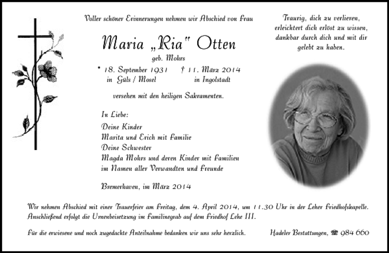 <p>Voller schöner Erinnerungen nehmen wir Abschied von Frau</p><p>Maria „Ria“ Otten</p><p>geb. Mohrs<br />* 18. September 1931 † 11. März 2014<br />in Güls / Mosel<br />in Ingolstadt</p><p>Traurig, dich zu verlieren,<br />erleichtert dich erlöst zu wissen,<br />dankbar durch dich und mit dir<br />gelebt zu haben.</p><p>versehen mit den heiligen Sakramenten.</p><p>In Liebe:<br />Deine Kinder<br />Marita und Erich mit Familie<br />Deine Schwester<br />Magda Mohrs und deren Kinder mit Familien<br />im Namen aller Verwandten und Freunde<br />Bremerhaven, im März 2014<br />Wir nehmen Abschied mit einer Trauerfeier am Freitag, dem 4. April 2014, um 11.30 Uhr in der Leher Friedhofskapelle.<br />Anschließend erfolgt die Urnenbeisetzung im Familinegrab auf dem Friedhof Lehe III.<br />Für die erwiesene und noch zugedachte Anteilnahme bedanken wir uns sehr herzlich.</p><p>Hadeler Bestattungen, T 984 660</p>