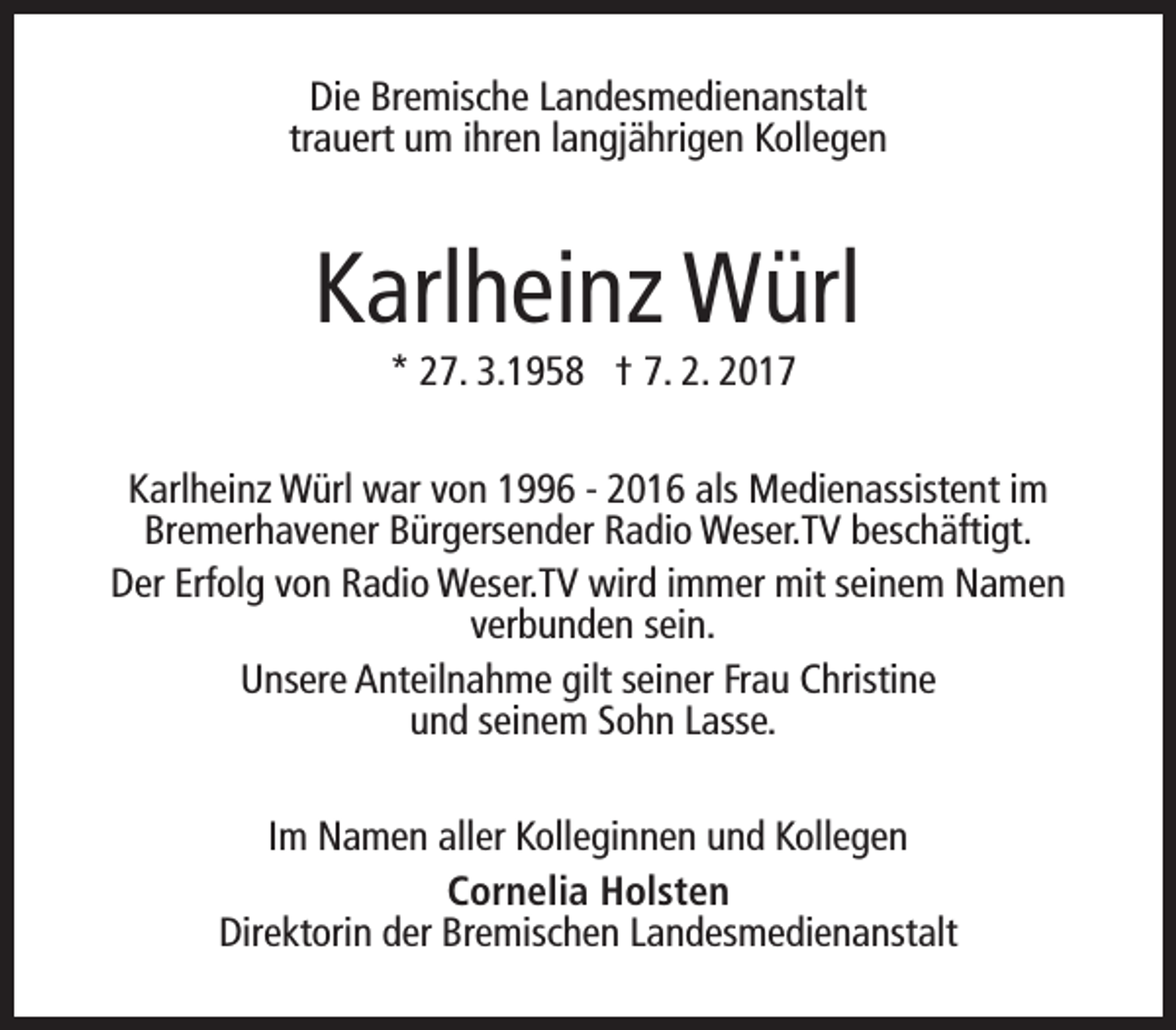 <p>Die Bremische Landesmedienanstalt<br />trauert um ihren langjährigen Kollegen</p><p>Karlheinz Würl<br />* 27. 3.1958 † 7. 2. 2017</p><p>Karlheinz Würl war von 1996 - 2016 als Medienassistent im<br />Bremerhavener Bürgersender Radio Weser.TV beschäftigt.<br />Der Erfolg von Radio Weser.TV wird immer mit seinem Namen<br />verbunden sein.<br />Unsere Anteilnahme gilt seiner Frau Christine<br />und seinem Sohn Lasse.<br />Im Namen aller Kolleginnen und Kollegen<br />Cornelia Holsten<br />Direktorin der Bremischen Landesmedienanstalt</p>