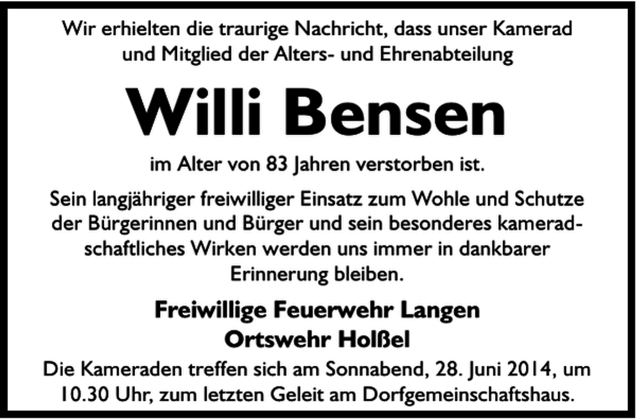 <p>Wir erhielten die traurige Nachricht, dass unser Kamerad<br />und Mitglied der Alters- und Ehrenabteilung</p><p>Willi Bensen<br />im Alter von 83 Jahren verstorben ist.</p><p>Sein langjähriger freiwilliger Einsatz zum Wohle und Schutze<br />der Bürgerinnen und Bürger und sein besonderes kameradschaftliches Wirken werden uns immer in dankbarer<br />Erinnerung bleiben.</p><p>Freiwillige Feuerwehr Langen<br />Ortswehr Holßel</p><p>Die Kameraden treffen sich am Sonnabend, 28. Juni 2014, um<br />10.30 Uhr, zum letzten Geleit am Dorfgemeinschaftshaus.</p>