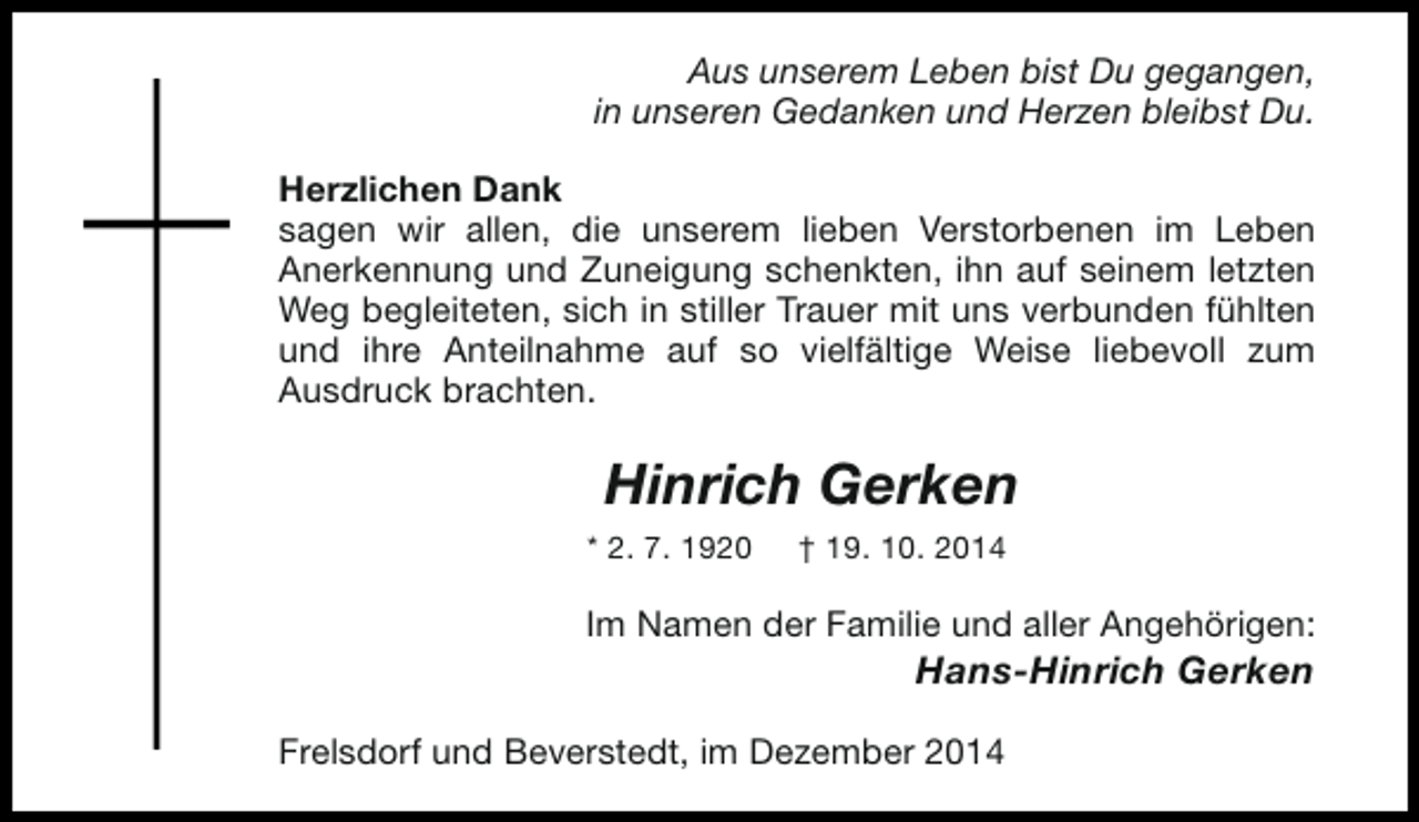 <p>Aus unserem Leben bist Du gegangen,<br />in unseren Gedanken und Herzen bleibst Du.<br />Herzlichen Dank<br />sagen wir allen, die unserem lieben Verstorbenen im Leben<br />Anerkennung und Zuneigung schenkten, ihn auf seinem letzten<br />Weg begleiteten, sich in stiller Trauer mit uns verbunden fühlten<br />und ihre Anteilnahme auf so vielfältige Weise liebevoll zum<br />Ausdruck brachten.</p><p>Hinrich Gerken<br />* 2. 7. 1920</p><p>† 19. 10. 2014</p><p>Im Namen der Familie und aller Angehörigen:</p><p>Hans-Hinrich Gerken</p><p>Frelsdorf und Beverstedt, im Dezember 2014</p>