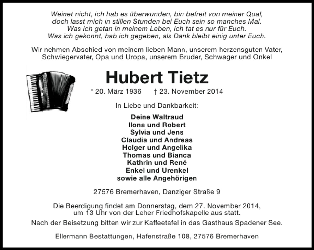 <p>Weinet nicht, ich hab es überwunden, bin befreit von meiner Qual,<br />doch lasst mich in stillen Stunden bei Euch sein so manches Mal.<br />Was ich getan in meinem Leben, ich tat es nur für Euch.<br />Was ich gekonnt, hab ich gegeben, als Dank bleibt einig unter Euch.<br />Wir nehmen Abschied von meinem lieben Mann, unserem herzensguten Vater,<br />Schwiegervater, Opa und Uropa, unserem Bruder, Schwager und Onkel</p><p>Hubert Tietz</p><p>* 20. März 1936</p><p>† 23. November 2014</p><p>In Liebe und Dankbarkeit:<br />Deine Waltraud<br />Ilona und Robert<br />Sylvia und Jens<br />Claudia und Andreas<br />Holger und Angelika<br />Thomas und Bianca<br />Kathrin und René<br />Enkel und Urenkel<br />sowie alle Angehörigen<br />27576 Bremerhaven, Danziger Straße 9<br />Die Beerdigung findet am Donnerstag, dem 27. November 2014,<br />um 13 Uhr von der Leher Friedhofskapelle aus statt.<br />Nach der Beisetzung bitten wir zur Kaffeetafel in das Gasthaus Spadener See.<br />Ellermann Bestattungen, Hafenstraße 108, 27576 Bremerhaven</p>
