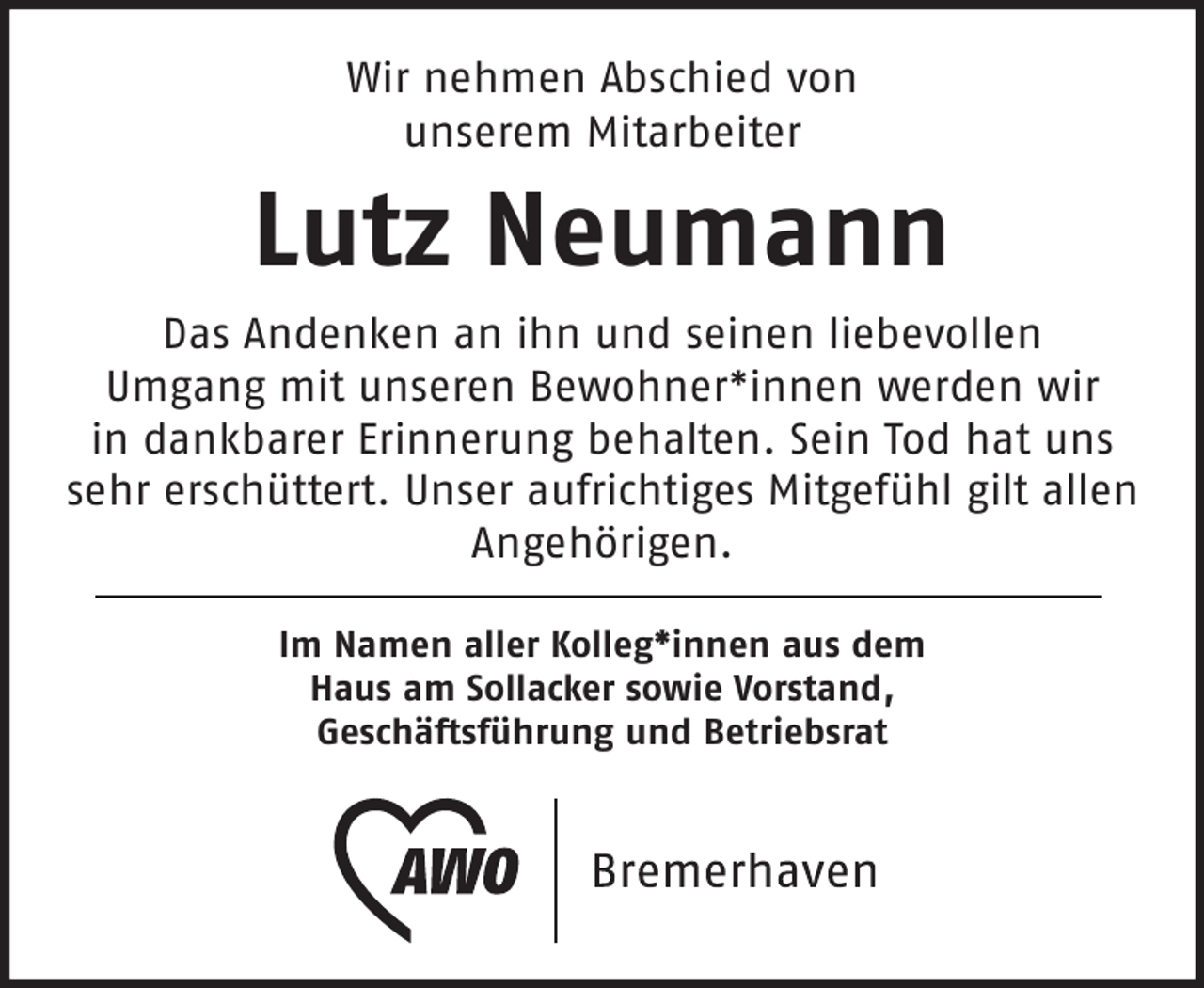 <p>Wir nehmen Abschied von<br />unserem Mitarbeiter</p><p>Lutz Neumann<br />Das Andenken an ihn und seinen liebevollen<br />Umgang mit unseren Bewohner*innen werden wir<br />in dankbarer Erinnerung behalten. Sein Tod hat uns<br />sehr erschüttert. Unser aufrichtiges Mitgefühl gilt allen<br />Angehörigen.<br />Im Namen aller Kolleg*innen aus dem<br />Haus am Sollacker sowie Vorstand,<br />Geschäftsführung und Betriebsrat</p>