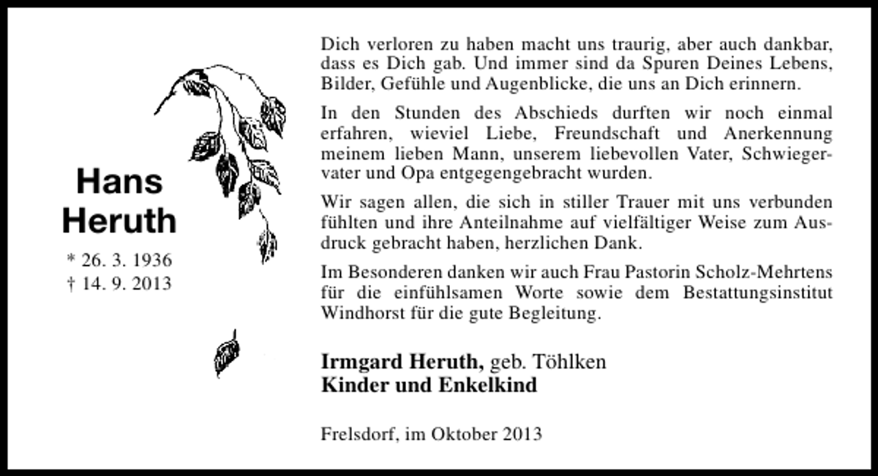 <p>Hans<br />Heruth<br />* 26. 3. 1936<br />† 14. 9. 2013</p><p>Dich verloren zu haben macht uns traurig, aber auch dankbar,<br />dass es Dich gab. Und immer sind da Spuren Deines Lebens,<br />Bilder, Gefühle und Augenblicke, die uns an Dich erinnern.<br />In den Stunden des Abschieds durften wir noch einmal<br />erfahren, wieviel Liebe, Freundschaft und Anerkennung<br />meinem lieben Mann, unserem liebevollen Vater, Schwiegervater und Opa entgegengebracht wurden.<br />Wir sagen allen, die sich in stiller Trauer mit uns verbunden<br />fühlten und ihre Anteilnahme auf vielfältiger Weise zum Ausdruck gebracht haben, herzlichen Dank.<br />Im Besonderen danken wir auch Frau Pastorin Scholz-Mehrtens<br />für die einfühlsamen Worte sowie dem Bestattungsinstitut<br />Windhorst für die gute Begleitung.</p><p>Irmgard Heruth, geb. Töhlken<br />Kinder und Enkelkind<br />Frelsdorf, im Oktober 2013</p>