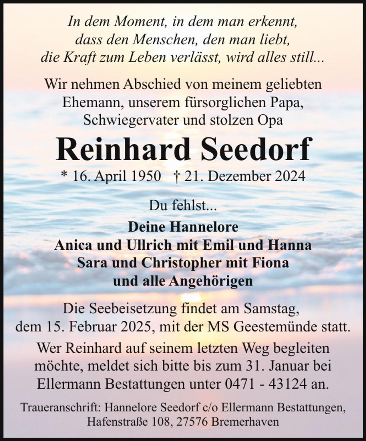 <p>In dem Moment, in dem man erkennt,<br />dass den Menschen, den man liebt,<br />die Kraft zum Leben verlässt, wird alles still...<br />Wir nehmen Abschied von meinem geliebten<br />Ehemann, unserem fürsorglichen Papa,<br />Schwiegervater und stolzen Opa</p><p>Reinhard Seedorf<br />* 16. April 1950 † 21. Dezember 2024</p><p>Du fehlst...<br />Deine Hannelore<br />Anica und Ullrich mit Emil und Hanna<br />Sara und Christopher mit Fiona<br />und alle Angehörigen<br />Die Seebeisetzung findet am Samstag,<br />dem 15. Februar 2025, mit der MS Geestemünde statt.<br />Wer Reinhard auf seinem letzten Weg begleiten<br />möchte, meldet sich bitte bis zum 31. Januar bei<br />Ellermann Bestattungen unter 0471 - 43124 an.<br />Traueranschrift: Hannelore Seedorf c/o Ellermann Bestattungen,<br />Hafenstraße 108, 27576 Bremerhaven</p>