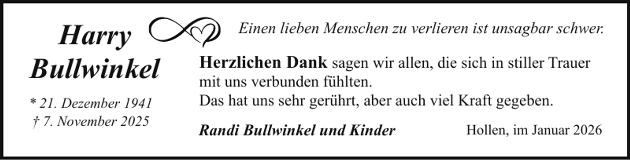 <p>Harry<br />Bullwinkel<br />* 21. Dezember 1941<br />† 7. November 2025</p><p>Einen lieben Menschen zu verlieren ist unsagbar schwer.</p><p>Herzlichen Dank sagen wir allen, die sich in stiller Trauer<br />mit uns verbunden fühlten.<br />Das hat uns sehr gerührt, aber auch viel Kraft gegeben.<br />Randi Bullwinkel und Kinder</p><p>Hollen, im Januar 2026</p>