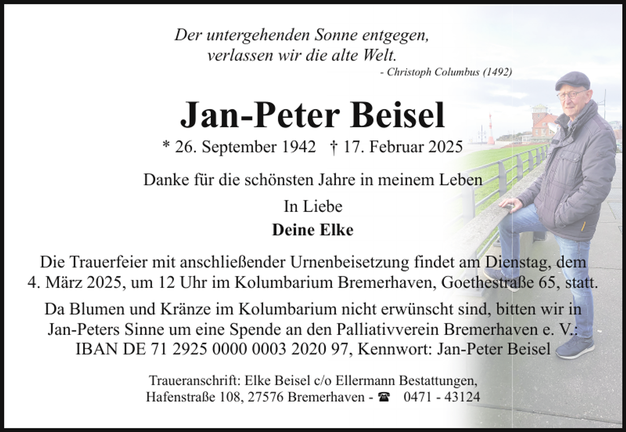 <p>Der untergehenden Sonne entgegen,<br />verlassen wir die alte Welt.</p><p>- Christoph Columbus (1492)</p><p>Jan-Peter Beisel</p><p>* 26. September 1942 † 17. Februar 2025<br />Danke für die schönsten Jahre in meinem Leben<br />In Liebe<br />Deine Elke<br />Die Trauerfeier mit anschließender Urnenbeisetzung findet am Dienstag, dem<br />4. März 2025, um 12 Uhr im Kolumbarium Bremerhaven, Goethestraße 65, statt.<br />Da Blumen und Kränze im Kolumbarium nicht erwünscht sind, bitten wir in<br />Jan-Peters Sinne um eine Spende an den Palliativverein Bremerhaven e. V.:<br />IBAN DE 71 2925 03 2020 97, Kennwort: Jan-Peter Beisel<br />Traueranschrift: Elke Beisel c/o Ellermann Bestattungen,<br />Hafenstraße 108, 27576 Bremerhaven - ( 0471 - 43124</p>