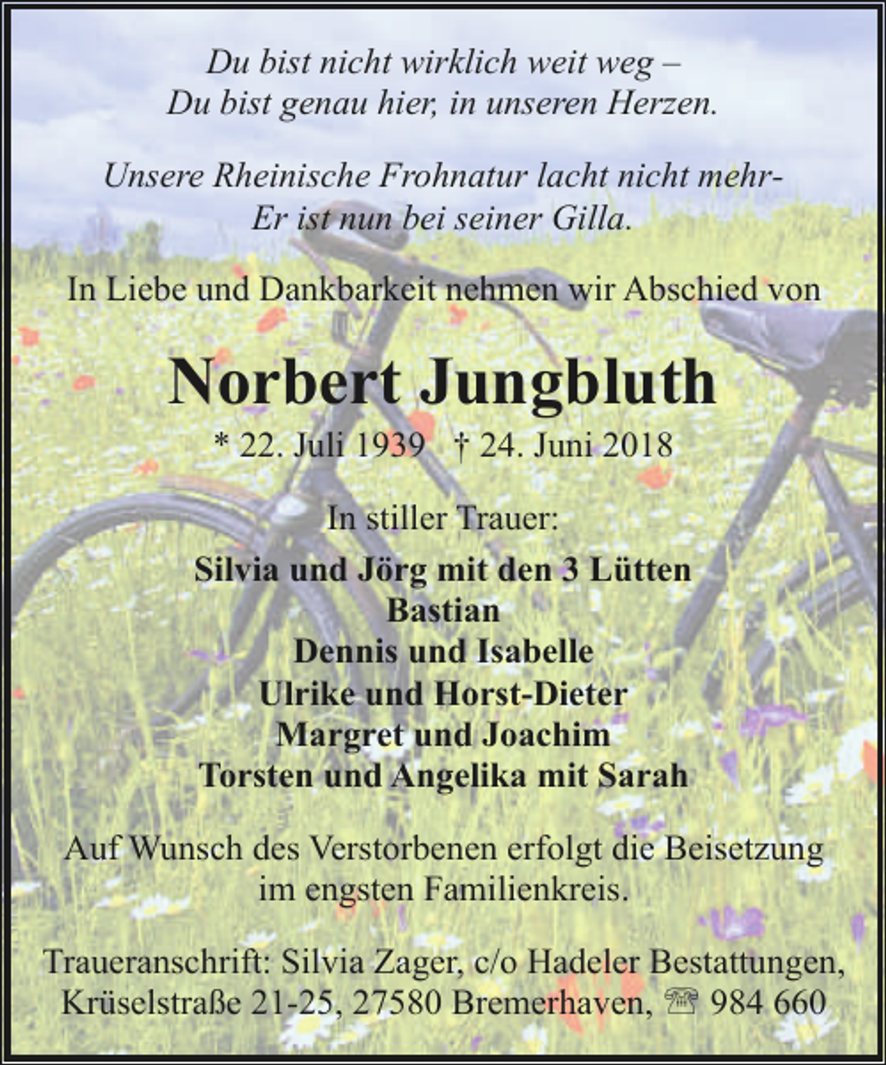 <p>Du bist nicht wirklich weit weg –<br />Du bist genau hier, in unseren Herzen.<br />Unsere Rheinische Frohnatur lacht nicht mehrEr ist nun bei seiner Gilla.<br />In Liebe und Dankbarkeit nehmen wir Abschied von</p><p>Norbert Jungbluth<br />* 22. Juli 1939 † 24. Juni 2018</p><p>In stiller Trauer:<br />Silvia und Jörg mit den 3 Lütten<br />Bastian<br />Dennis und Isabelle<br />Ulrike und Horst-Dieter<br />Margret und Joachim<br />Torsten und Angelika mit Sarah<br />Auf Wunsch des Verstorbenen erfolgt die Beisetzung<br />im engsten Familienkreis.<br />Traueranschrift: Silvia Zager, c/o Hadeler Bestattungen,<br />Krüselstraße 21-25, 27580 Bremerhaven, ' 984 660</p>