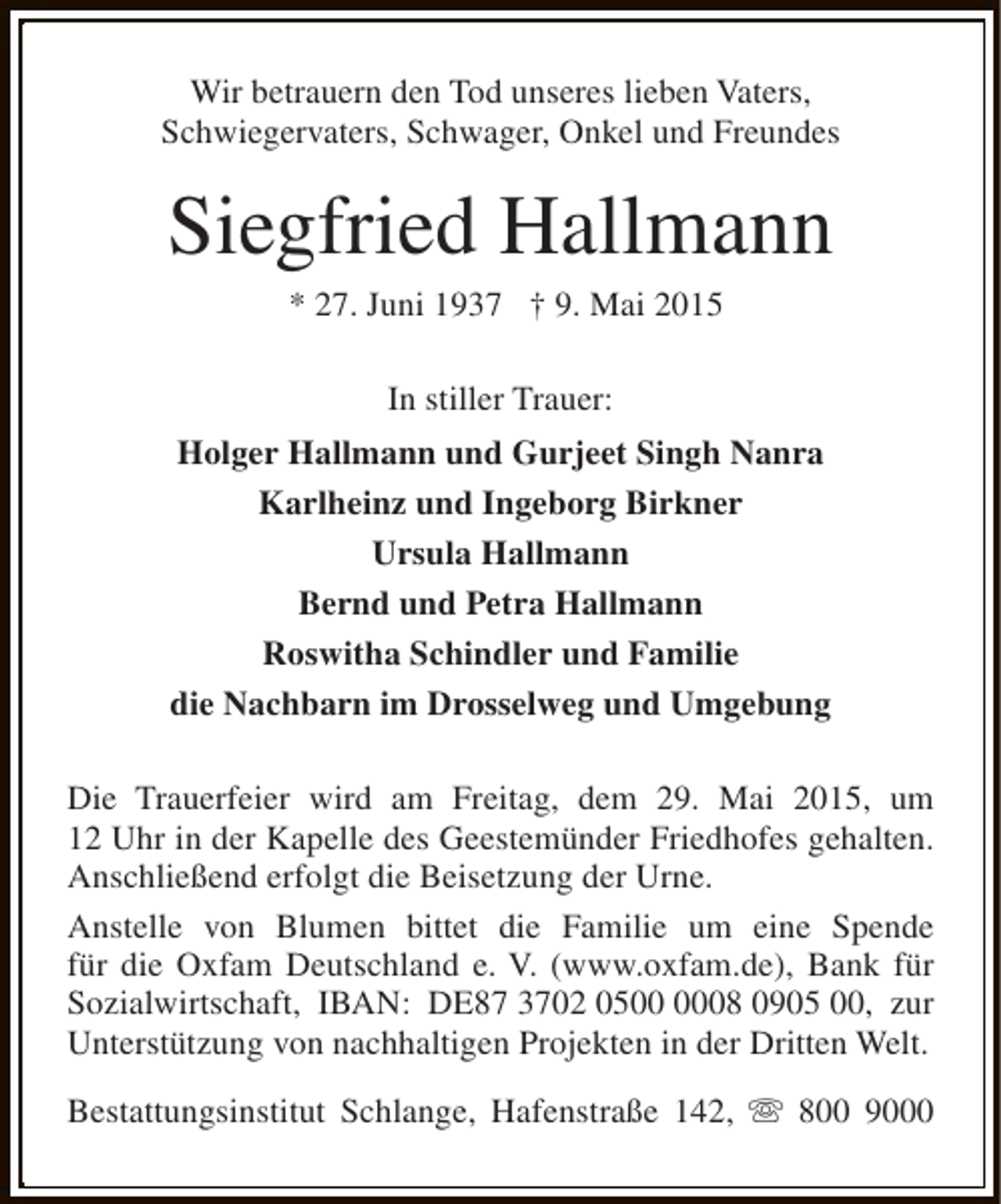 <p>Wir betrauern den Tod unseres lieben Vaters,<br />Schwiegervaters, Schwager, Onkel und Freundes</p><p>Siegfried Hallmann<br />* 27. Juni 1937 † 9. Mai 2015<br />In stiller Trauer:<br />Holger Hallmann und Gurjeet Singh Nanra<br />Karlheinz und Ingeborg Birkner<br />Ursula Hallmann<br />Bernd und Petra Hallmann<br />Roswitha Schindler und Familie<br />die Nachbarn im Drosselweg und Umgebung<br />Die Trauerfeier wird am Freitag, dem 29. Mai 2015, um<br />12 Uhr in der Kapelle des Geestemünder Friedhofes gehalten.<br />Anschließend erfolgt die Beisetzung der Urne.<br />Anstelle von Blumen bittet die Familie um eine Spende<br />für die Oxfam Deutschland e. V. (www.oxfam.de), Bank für<br />Sozialwirtschaft, IBAN: DE87 3702 0508 0905 00, zur<br />Unterstützung von nachhaltigen Projekten in der Dritten Welt.<br />Bestattungsinstitut Schlange, Hafenstraße 142, s 800 9000</p>
