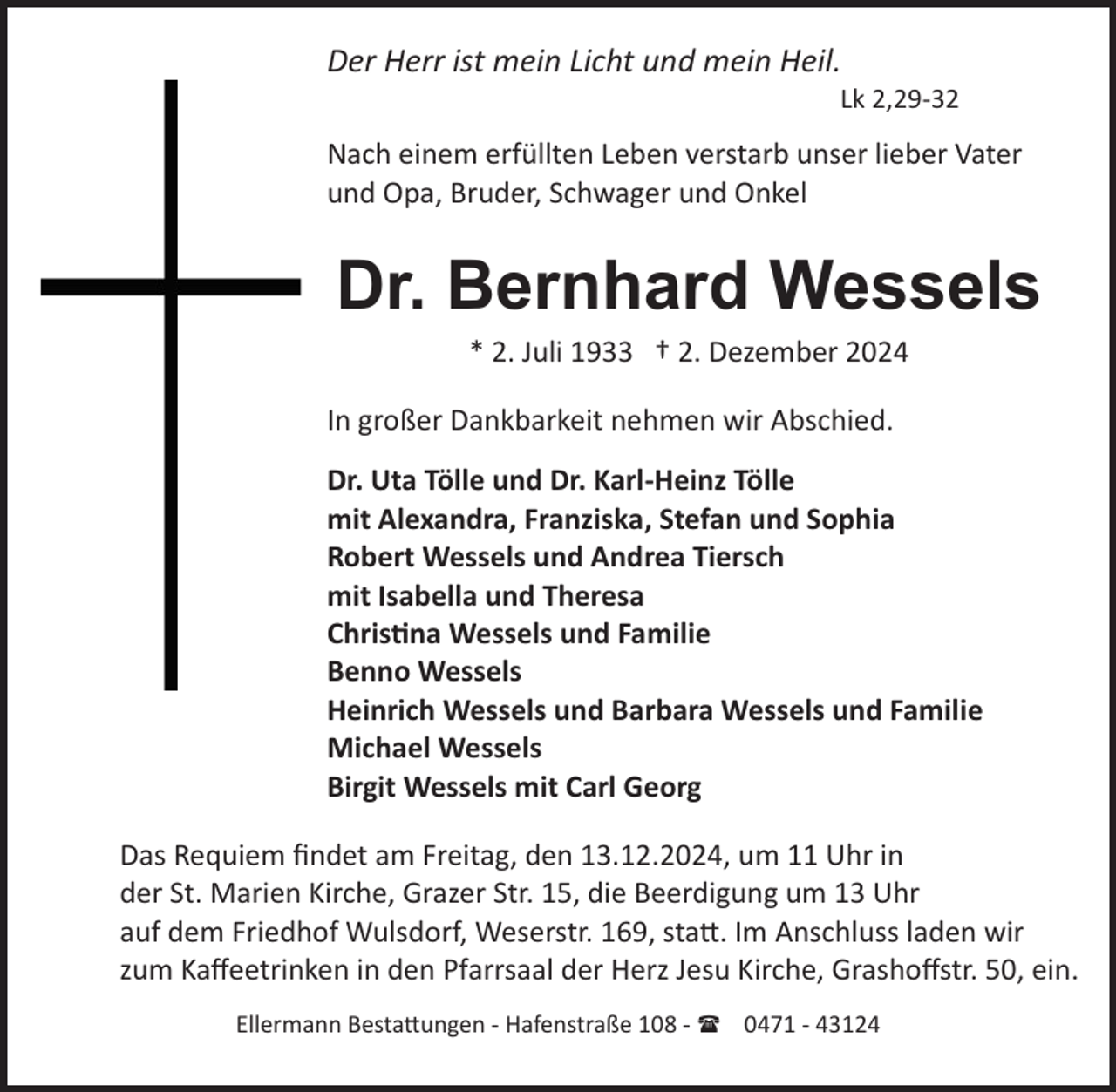 <p>Der Herr ist mein Licht und mein Heil.<br />Lk 2,29­32</p><p>Nach einem erfüllten Leben verstarb unser lieber Vater<br />und Opa, Bruder, Schwager und Onkel</p><p>Dr. Bernhard Wessels<br />* 2. Juli 1933 † 2. Dezember 2024<br />In großer Dankbarkeit nehmen wir Abschied.<br />Dr. Uta Tölle und Dr. Karl­Heinz Tölle<br />mit Alexandra, Franziska, Stefan und Sophia<br />Robert Wessels und Andrea Tiersch<br />mit Isabella und Theresa<br />Chris�na Wessels und Familie<br />Benno Wessels<br />Heinrich Wessels und Barbara Wessels und Familie<br />Michael Wessels<br />Birgit Wessels mit Carl Georg<br />Das Requiem ﬁndet am Freitag, den 13.12.2024, um 11 Uhr in<br />der St. Marien Kirche, Grazer Str. 15, die Beerdigung um 13 Uhr<br />auf dem Friedhof Wulsdorf, Weserstr. 169, sta�. Im Anschluss laden wir<br />zum Kaﬀeetrinken in den Pfarrsaal der Herz Jesu Kirche, Grashoﬀstr. 50, ein.<br />Ellermann Besta�ungen ­ Hafenstraße 108 ­ ( 0471 ­ 43124</p>