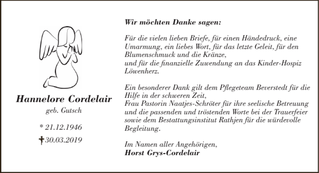 <p>Wir möchten Danke sagen:<br />Für die vielen lieben Briefe, für einen Händedruck, eine<br />Umarmung, ein liebes Wort, für das letzte Geleit, für den<br />Blumenschmuck und die Kränze,<br />und für die finanzielle Zuwendung an das Kinder-Hospiz<br />Löwenherz.</p><p>Hannelore Cordelair<br />geb. Gutsch</p><p>* 21.12.1946<br />30.03.2019</p><p>Ein besonderer Dank gilt dem Pflegeteam Beverstedt für die<br />Hilfe in der schweren Zeit,<br />Frau Pastorin Naatjes-Schröter für ihre seelische Betreuung<br />und die passenden und tröstenden Worte bei der Trauerfeier<br />sowie dem Bestattungsinstitut Rathjen für die würdevolle<br />Begleitung.<br />Im Namen aller Angehörigen,<br />Horst Grys-Cordelair</p>