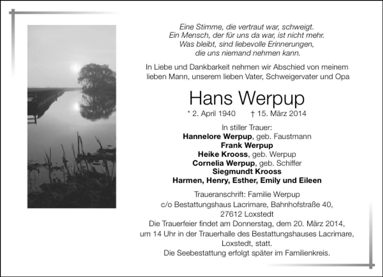 <p>Eine Stimme, die vertraut war, schweigt.<br />Ein Mensch, der für uns da war, ist nicht mehr.<br />Was bleibt, sind liebevolle Erinnerungen,<br />die uns niemand nehmen kann.<br />In Liebe und Dankbarkeit nehmen wir Abschied von meinem<br />lieben Mann, unserem lieben Vater, Schweigervater und Opa</p><p>Hans Werpup</p><p>* 2. April 1940</p><p>† 15. März 2014</p><p>In stiller Trauer:<br />Hannelore Werpup, geb. Faustmann<br />Frank Werpup<br />Heike Krooss, geb. Werpup<br />Cornelia Werpup, geb. Schiffer<br />Siegmundt Krooss<br />Harmen, Henry, Esther, Emily und Eileen<br />Traueranschrift: Familie Werpup<br />c/o Bestattungshaus Lacrimare, Bahnhofstraße 40,<br />27612 Loxstedt<br />Die Trauerfeier findet am Donnerstag, dem 20. März 2014,<br />um 14 Uhr in der Trauerhalle des Bestattungshauses Lacrimare,<br />Loxstedt, statt.<br />Die Seebestattung erfolgt später im Familienkreis.</p>