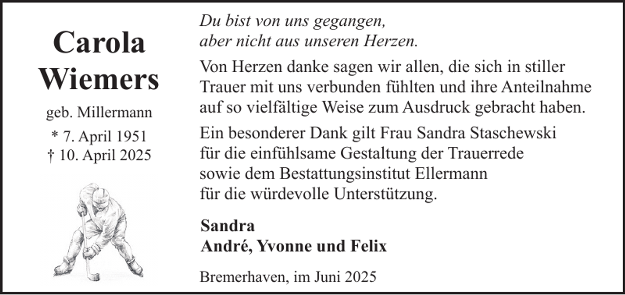 <p>Carola<br />Wiemers<br />geb. Millermann<br />* 7. April 1951<br />† 10. April 2025</p><p>Du bist von uns gegangen,<br />aber nicht aus unseren Herzen.<br />Von Herzen danke sagen wir allen, die sich in stiller<br />Trauer mit uns verbunden fühlten und ihre Anteilnahme<br />auf so vielfältige Weise zum Ausdruck gebracht haben.<br />Ein besonderer Dank gilt Frau Sandra Staschewski<br />für die einfühlsame Gestaltung der Trauerrede<br />sowie dem Bestattungsinstitut Ellermann<br />für die würdevolle Unterstützung.<br />Sandra<br />André, Yvonne und Felix<br />Bremerhaven, im Juni 2025</p>