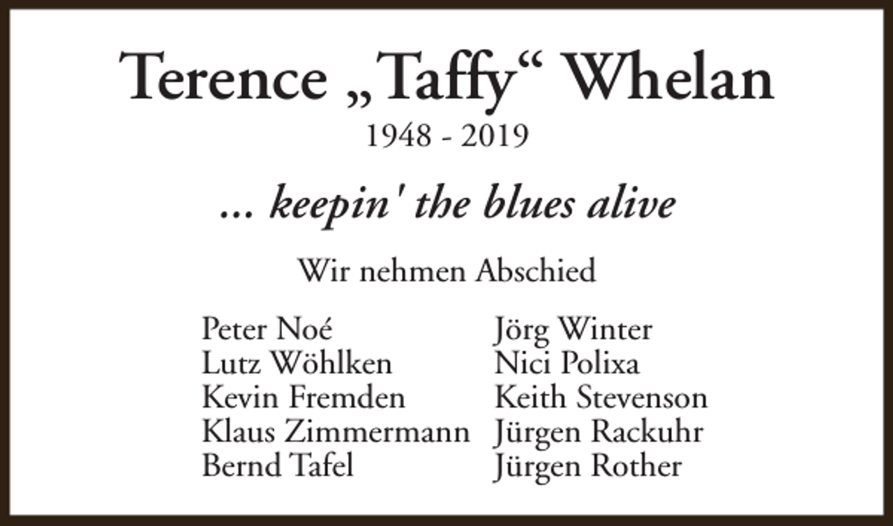 <p>Terence „Taffy“ Whelan<br />1948 - 2019</p><p>... keepin' the blues alive<br />Wir nehmen Abschied<br />Peter Noé<br />Lutz Wöhlken<br />Kevin Fremden<br />Klaus Zimmermann<br />Bernd Tafel</p><p>Jörg Winter<br />Nici Polixa<br />Keith Stevenson<br />Jürgen Rackuhr<br />Jürgen Rother</p>