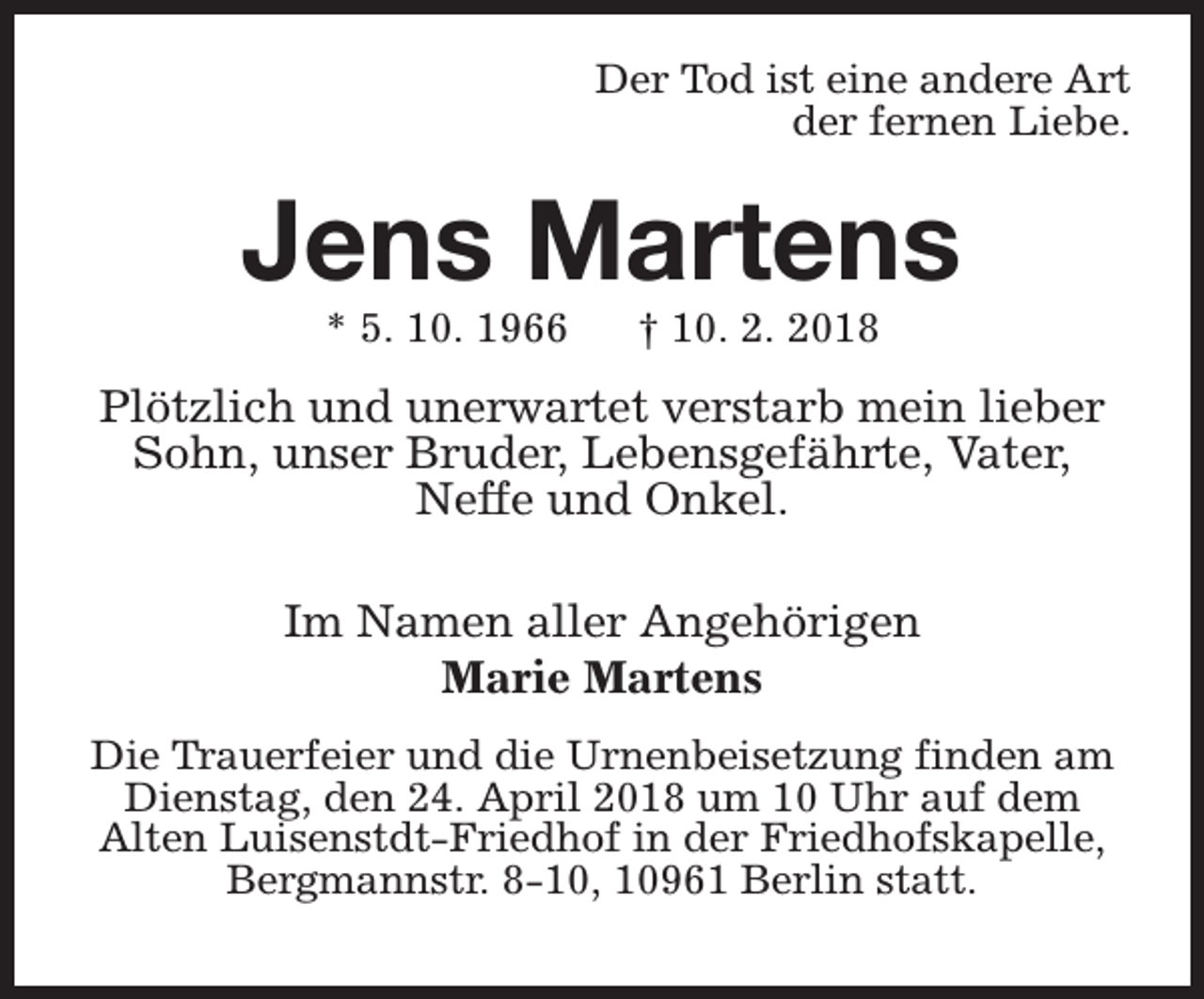 <p>Der Tod ist eine andere Art<br />der fernen Liebe.</p><p>Jens Martens<br />* 5. 10. 1966</p><p>† 10. 2. 2018</p><p>Plötzlich und unerwartet verstarb mein lieber<br />Sohn, unser Bruder, Lebensgefährte, Vater,<br />Neffe und Onkel.<br />Im Namen aller Angehörigen<br />Marie Martens<br />Die Trauerfeier und die Urnenbeisetzung finden am<br />Dienstag, den 24. April 2018 um 10 Uhr auf dem<br />Alten Luisenstdt-Friedhof in der Friedhofskapelle,<br />Bergmannstr. 8-10, 10961 Berlin statt.</p>