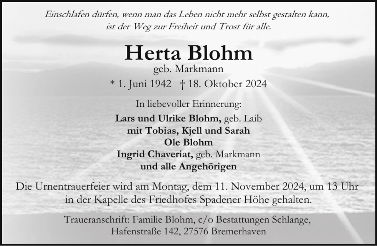 <p>Einschlafen dürfen, wenn man das Leben nicht mehr selbst gestalten kann,<br />ist der Weg zur Freiheit und Trost für alle.</p><p>Herta Blohm</p><p>geb. Markmann<br />* 1. Juni 1942 † 18. Oktober 2024<br />In liebevoller Erinnerung:<br />Lars und Ulrike Blohm, geb. Laib<br />mit Tobias, Kjell und Sarah<br />Ole Blohm<br />Ingrid Chaveriat, geb. Markmann<br />und alle Angehörigen</p><p>Die Urnentrauerfeier wird am Montag, dem 11. November 2024, um 13 Uhr<br />in der Kapelle des Friedhofes Spadener Höhe gehalten.<br />Traueranschrift: Familie Blohm, c/o Bestattungen Schlange,<br />Hafenstraße 142, 27576 Bremerhaven</p>