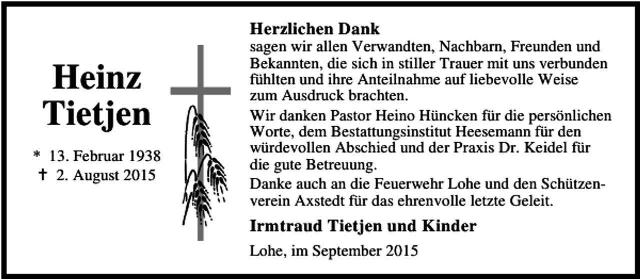 <p>Herzlichen Dank</p><p>Heinz<br />Tietjen<br />* 13. Februar 1938<br />B 2. August 2015</p><p>sagen wir allen Verwandten, Nachbarn, Freunden und<br />Bekannten, die sich in stiller Trauer mit uns verbunden<br />fühlten und ihre Anteilnahme auf liebevolle Weise<br />zum Ausdruck brachten.<br />Wir danken Pastor Heino Hüncken für die persönlichen<br />Worte, dem Bestattungsinstitut Heesemann für den<br />würdevollen Abschied und der Praxis Dr. Keidel für<br />die gute Betreuung.<br />Danke auch an die Feuerwehr Lohe und den Schützenverein Axstedt für das ehrenvolle letzte Geleit.</p><p>Irmtraud Tietjen und Kinder<br />Lohe, im September 2015</p>