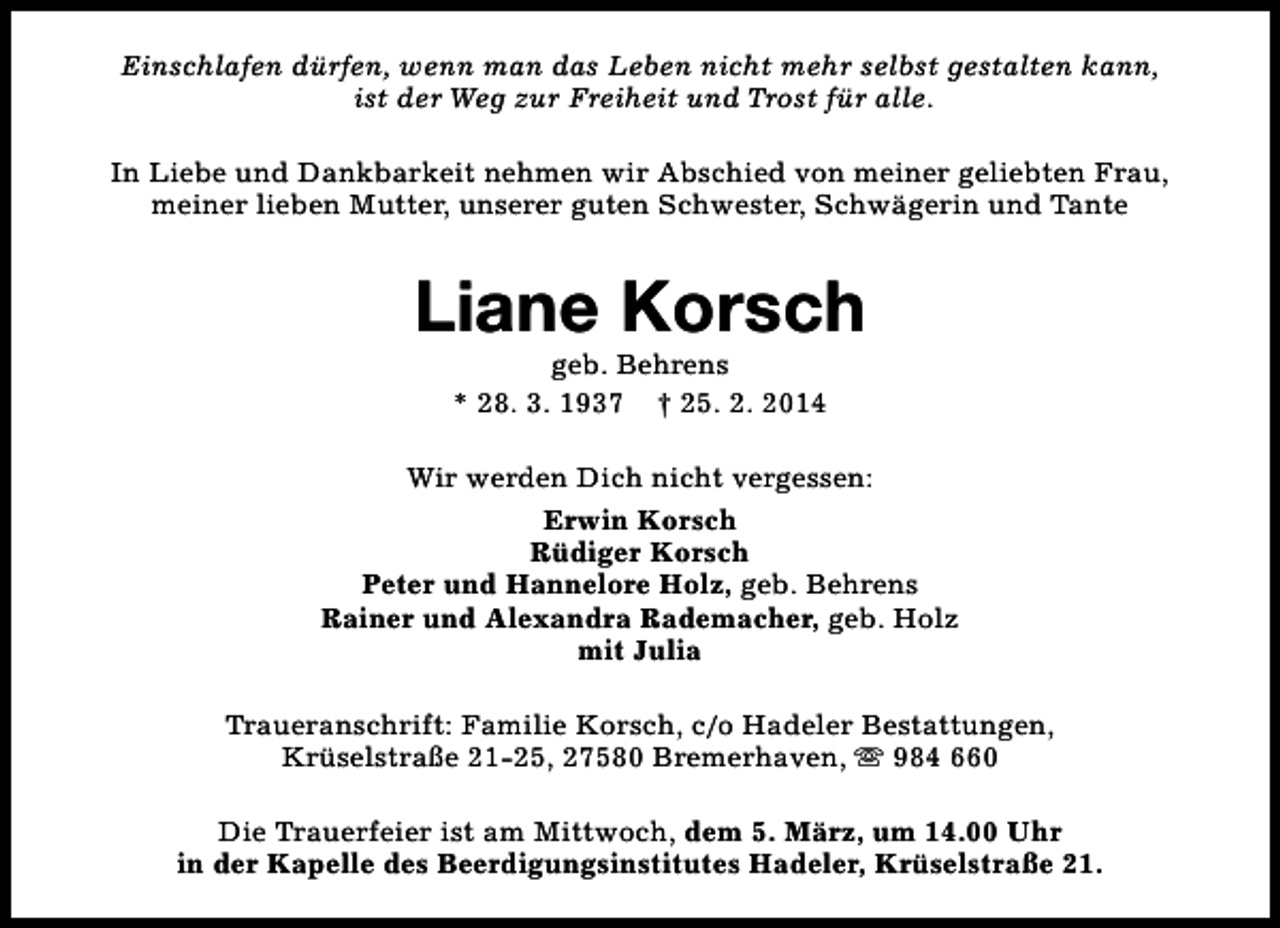 <p>Einschlafen dürfen, wenn man das Leben nicht mehr selbst gestalten kann,<br />ist der Weg zur Freiheit und Trost für alle.<br />In Liebe und Dankbarkeit nehmen wir Abschied von meiner geliebten Frau,<br />meiner lieben Mutter, unserer guten Schwester, Schwägerin und Tante</p><p>Liane Korsch<br />geb. Behrens<br />* 28. 3. 1937 † 25. 2. 2014</p><p>Wir werden Dich nicht vergessen:<br />Erwin Korsch<br />Rüdiger Korsch<br />Peter und Hannelore Holz, geb. Behrens<br />Rainer und Alexandra Rademacher, geb. Holz<br />mit Julia<br />Traueranschrift: Familie Korsch, c/o Hadeler Bestattungen,<br />Krüselstraße 21-25, 27580 Bremerhaven, s 984 660<br />Die Trauerfeier ist am Mittwoch, dem 5. März, um 14.00 Uhr<br />in der Kapelle des Beerdigungsinstitutes Hadeler, Krüselstraße 21.</p>