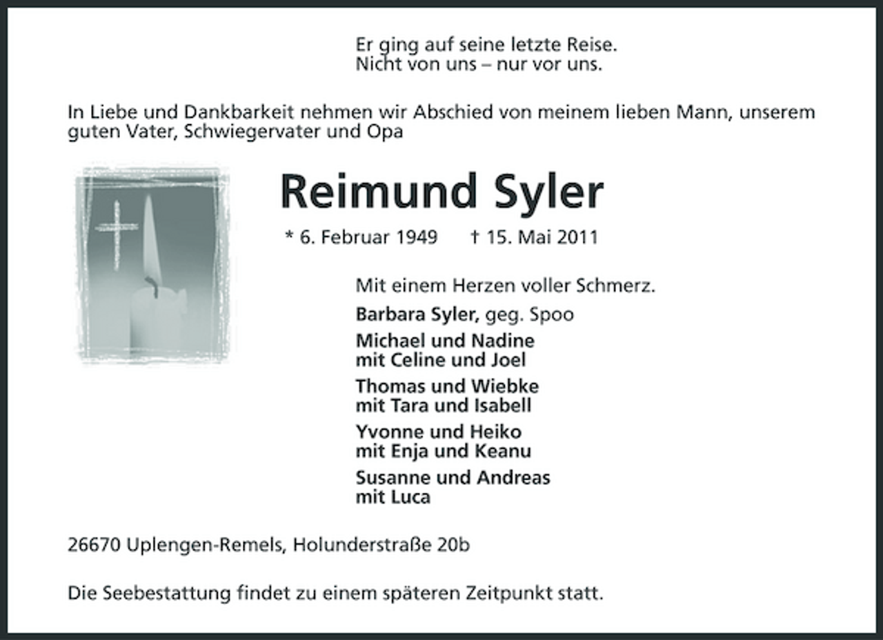<p>Er ging auf seine letzte Reise. Nicht von uns – nur vor uns. In Liebe und Dankbarkeit nehmen wir Abschied von meinem lieben Mann, unserem guten Vater, Schwiegervater und Opa</p><p>Reimund Syler<br />* 6. Februar 1949 † 15. Mai 2011 Mit einem Herzen voller Schmerz. Barbara Syler, geg. Spoo Michael und Nadine mit Celine und Joel Thomas und Wiebke mit Tara und Isabell Yvonne und Heiko mit Enja und Keanu Susanne und Andreas mit Luca 26670 Uplengen-Remels, Holunderstraße 20b Die Seebestattung findet zu einem späteren Zeitpunkt statt.</p>