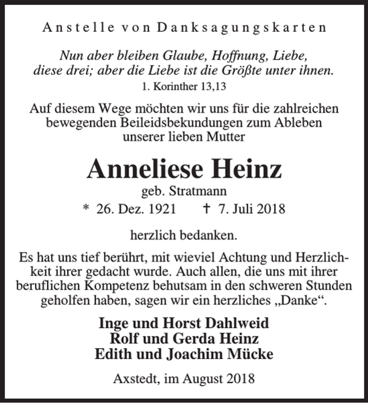 <p>Anstelle von Danksagungskarten<br />Nun aber bleiben Glaube, Hoffnung, Liebe,<br />diese drei; aber die Liebe ist die Größte unter ihnen.<br />1. Korinther 13,13</p><p>Auf diesem Wege möchten wir uns für die zahlreichen<br />bewegenden Beileidsbekundungen zum Ableben<br />unserer lieben Mutter</p><p>Anneliese Heinz</p><p>geb. Stratmann<br />* 26. Dez. 1921<br />B 7. Juli 2018<br />herzlich bedanken.<br />Es hat uns tief berührt, mit wieviel Achtung und Herzlichkeit ihrer gedacht wurde. Auch allen, die uns mit ihrer<br />beruflichen Kompetenz behutsam in den schweren Stunden<br />geholfen haben, sagen wir ein herzliches „Danke“.</p><p>Inge und Horst Dahlweid<br />Rolf und Gerda Heinz<br />Edith und Joachim Mücke<br />Axstedt, im August 2018</p>
