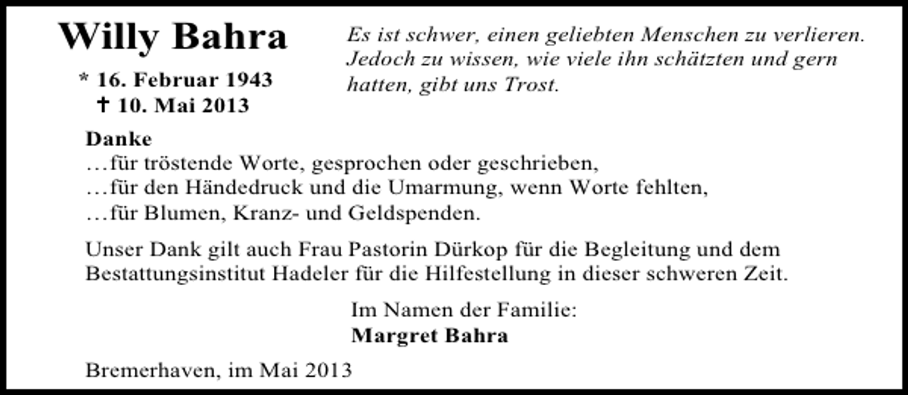 <p>Willy Bahra<br />* 16. Februar 1943<br />10. Mai 2013</p><p>Es ist schwer, einen geliebten Menschen zu verlieren.<br />Jedoch zu wissen, wie viele ihn schätzten und gern<br />hatten, gibt uns Trost.</p><p>Danke<br />…für tröstende Worte, gesprochen oder geschrieben,<br />…für den Händedruck und die Umarmung, wenn Worte fehlten,<br />…für Blumen, Kranz- und Geldspenden.<br />Unser Dank gilt auch Frau Pastorin Dürkop für die Begleitung und dem<br />Bestattungsinstitut Hadeler für die Hilfestellung in dieser schweren Zeit.<br />Im Namen der Familie:<br />Margret Bahra<br />Bremerhaven, im Mai 2013</p>
