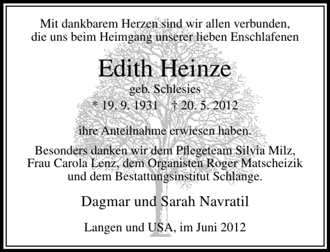 <p>Mit dankbarem Herzen sind wir allen verbunden,<br />die uns beim Heimgang unserer lieben Enschlafenen</p><p>Edith Heinze</p><p>geb. Schlesies<br />* 19. 9. 1931 † 20. 5. 2012<br />ihre Anteilnahme erwiesen haben.<br />Besonders danken wir dem Pﬂegeteam Silvia Milz,<br />Frau Carola Lenz, dem Organisten Roger Matscheizik<br />und dem Bestattungsinstitut Schlange.</p><p>Dagmar und Sarah Navratil<br />Langen und USA, im Juni 2012</p>