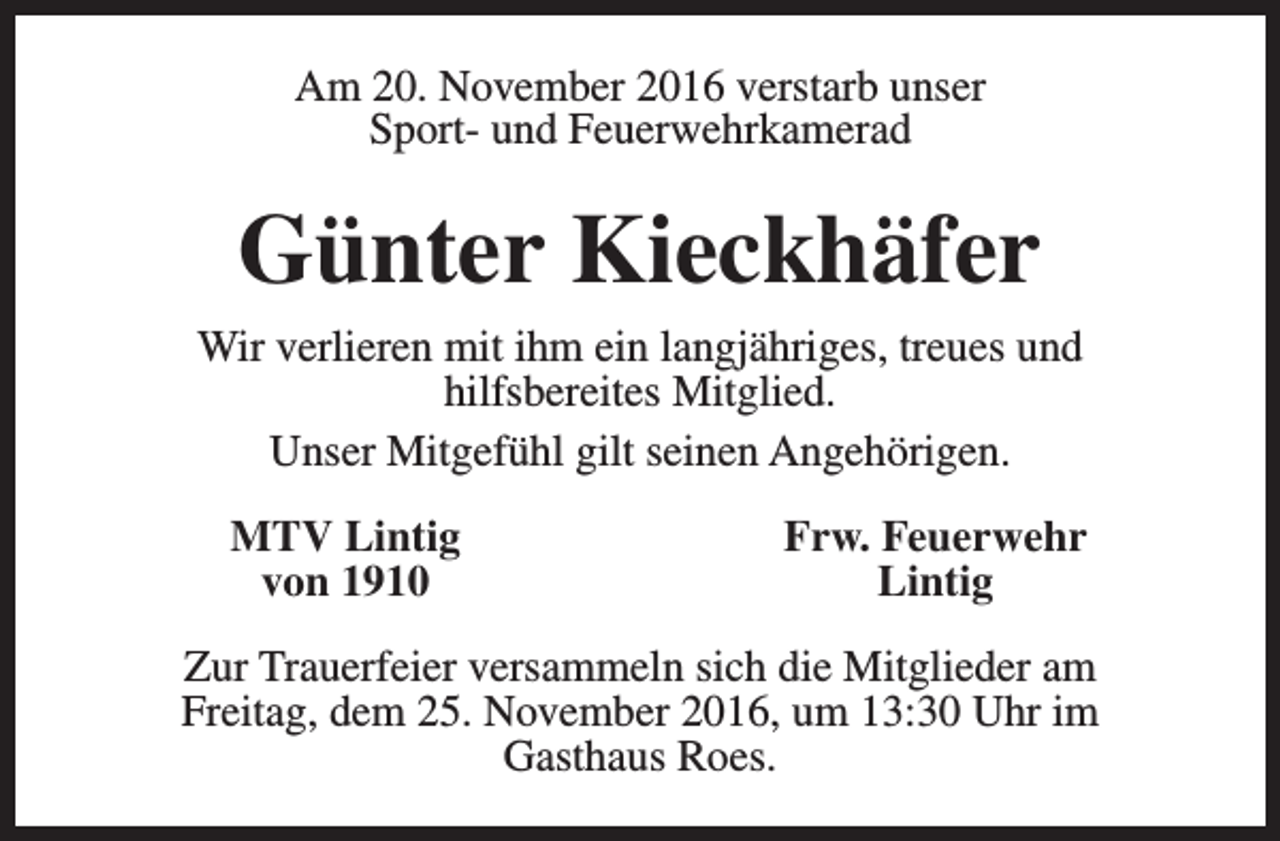 <p>Am 20. November 2016 verstarb unser<br />Sport- und Feuerwehrkamerad</p><p>Günter Kieckhäfer<br />Wir verlieren mit ihm ein langjähriges, treues und<br />hilfsbereites Mitglied.<br />Unser Mitgefühl gilt seinen Angehörigen.<br />MTV Lintig<br />von 1910</p><p>Frw. Feuerwehr<br />Lintig</p><p>Zur Trauerfeier versammeln sich die Mitglieder am<br />Freitag, dem 25. November 2016, um 13:30 Uhr im<br />Gasthaus Roes.</p>