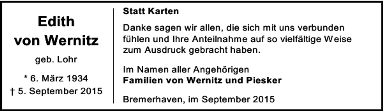 <p>Edith<br />von Wernitz<br />geb. Lohr<br />* 6. März 1934<br />† 5. September 2015</p><p>Statt Karten<br />Danke sagen wir allen, die sich mit uns verbunden<br />fühlen und Ihre Anteilnahme auf so vielfältige Weise<br />zum Ausdruck gebracht haben.<br />Im Namen aller Angehörigen<br />Familien von Wernitz und Piesker<br />Bremerhaven, im September 2015</p>