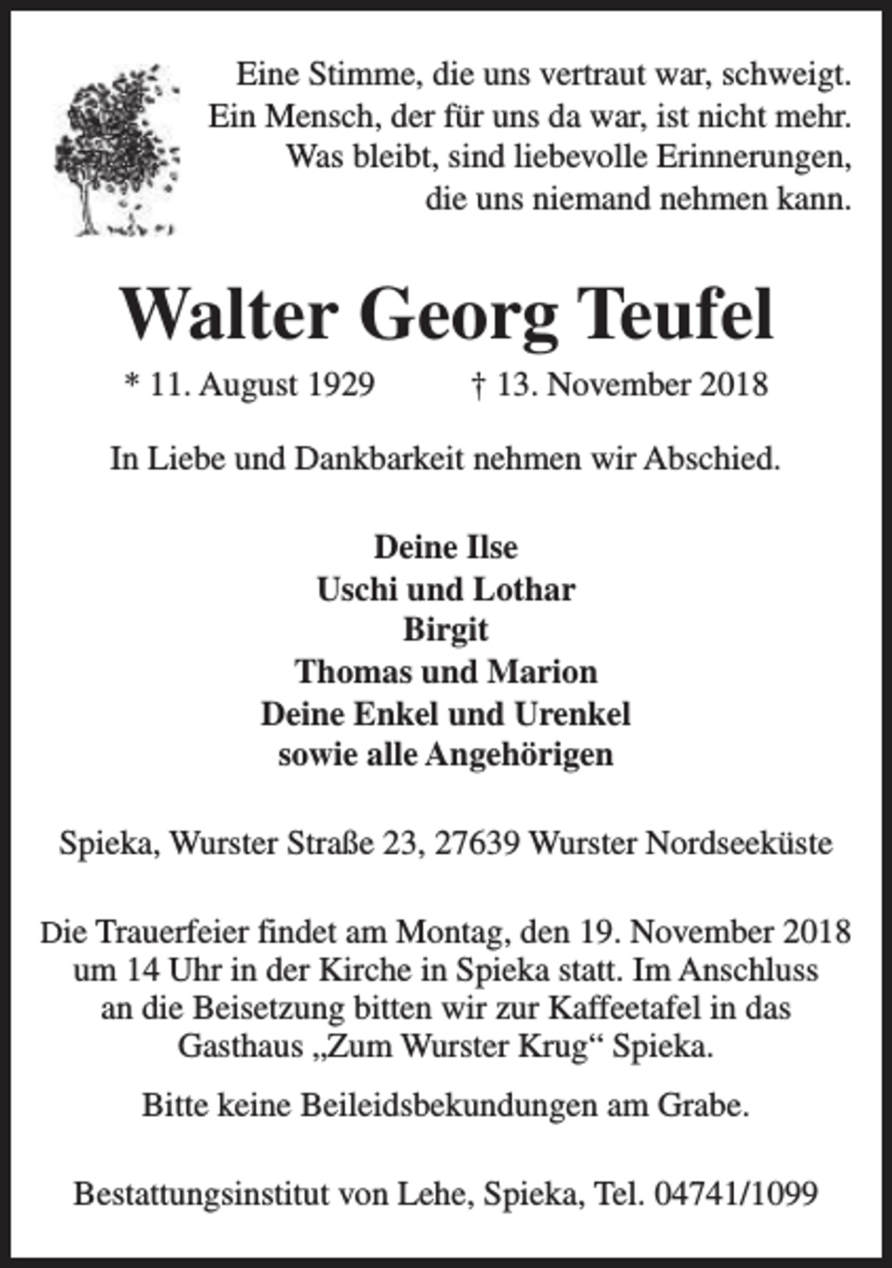 <p>Eine Stimme, die uns vertraut war, schweigt.<br />Ein Mensch, der für uns da war, ist nicht mehr.<br />Was bleibt, sind liebevolle Erinnerungen,<br />die uns niemand nehmen kann.</p><p>Walter Georg Teufel<br />* 11. August 1929</p><p>† 13. November 2018</p><p>In Liebe und Dankbarkeit nehmen wir Abschied.<br />Deine Ilse<br />Uschi und Lothar<br />Birgit<br />Thomas und Marion<br />Deine Enkel und Urenkel<br />sowie alle Angehörigen<br />Spieka, Wurster Straße 23, 27639 Wurster Nordseeküste<br />Die Trauerfeier findet am Montag, den 19. November 2018</p><p>um 14 Uhr in der Kirche in Spieka statt. Im Anschluss<br />an die Beisetzung bitten wir zur Kaffeetafel in das<br />Gasthaus „Zum Wurster Krug“ Spieka.<br />Bitte keine Beileidsbekundungen am Grabe.<br />Bestattungsinstitut von Lehe, Spieka, Tel. 04741/1099</p>
