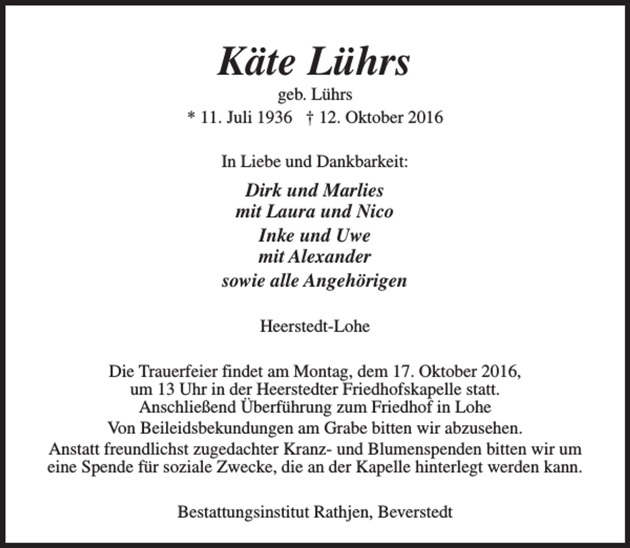 <p>Käte Lührs</p><p>geb. Lührs<br />* 11. Juli 1936 † 12. Oktober 2016<br />In Liebe und Dankbarkeit:</p><p>Dirk und Marlies<br />mit Laura und Nico<br />Inke und Uwe<br />mit Alexander<br />sowie alle Angehörigen<br />Heerstedt-Lohe<br />Die Trauerfeier findet am Montag, dem 17. Oktober 2016,<br />um 13 Uhr in der Heerstedter Friedhofskapelle statt.<br />Anschließend Überführung zum Friedhof in Lohe<br />Von Beileidsbekundungen am Grabe bitten wir abzusehen.<br />Anstatt freundlichst zugedachter Kranz- und Blumenspenden bitten wir um<br />eine Spende für soziale Zwecke, die an der Kapelle hinterlegt werden kann.<br />Bestattungsinstitut Rathjen, Beverstedt</p>