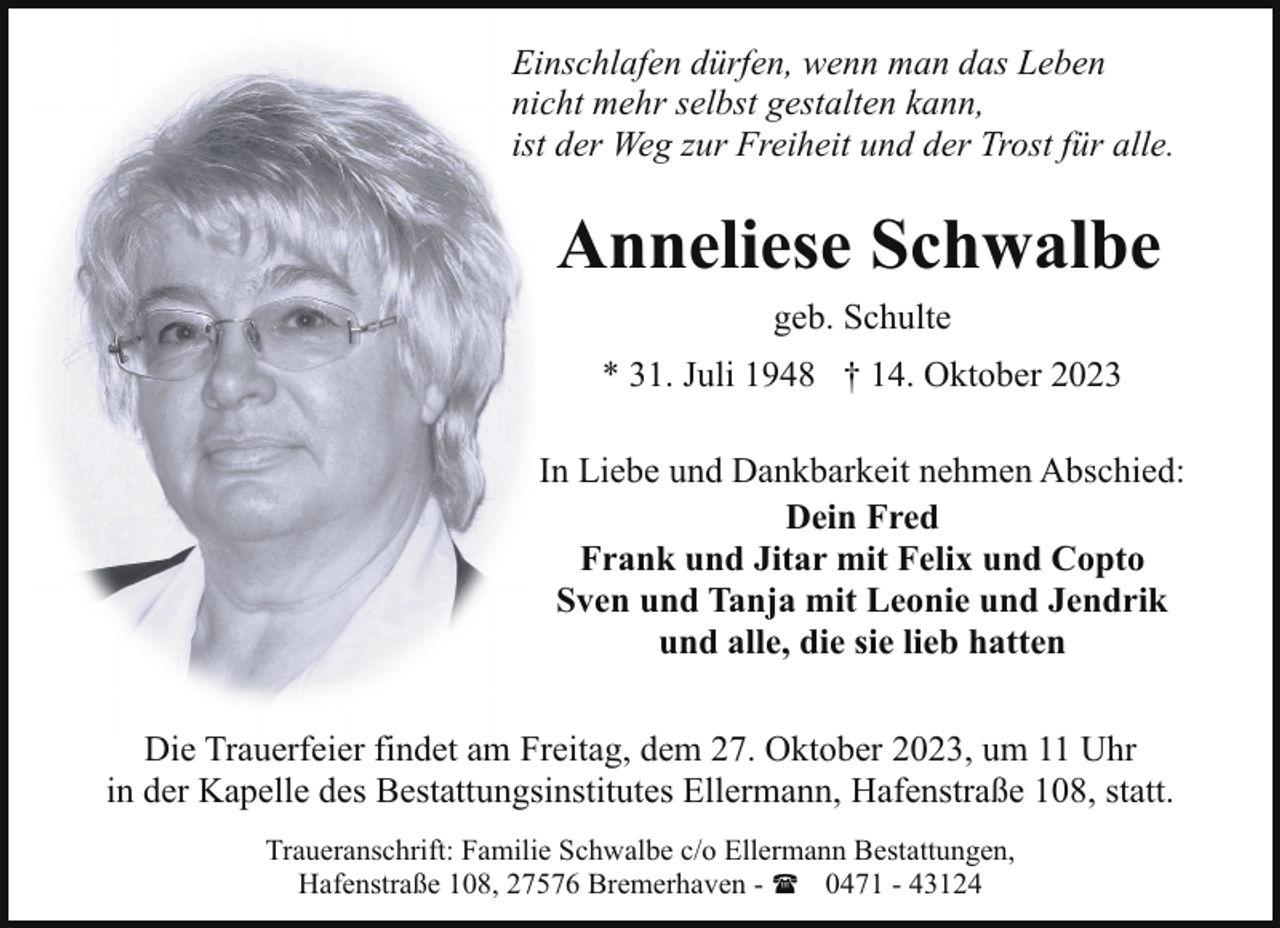 <p>Einschlafen dürfen, wenn man das Leben<br />nicht mehr selbst gestalten kann,<br />ist der Weg zur Freiheit und der Trost für alle.</p><p>Anneliese Schwalbe<br />geb. Schulte<br />* 31. Juli 1948 † 14. Oktober 2023<br />In Liebe und Dankbarkeit nehmen Abschied:<br />Dein Fred<br />Frank und Jitar mit Felix und Copto<br />Sven und Tanja mit Leonie und Jendrik<br />und alle, die sie lieb hatten<br />Die Trauerfeier findet am Freitag, dem 27. Oktober 2023, um 11 Uhr<br />in der Kapelle des Bestattungsinstitutes Ellermann, Hafenstraße 108, statt.<br />Traueranschrift: Familie Schwalbe c/o Ellermann Bestattungen,<br />Hafenstraße 108, 27576 Bremerhaven - ( 0471 - 43124</p>