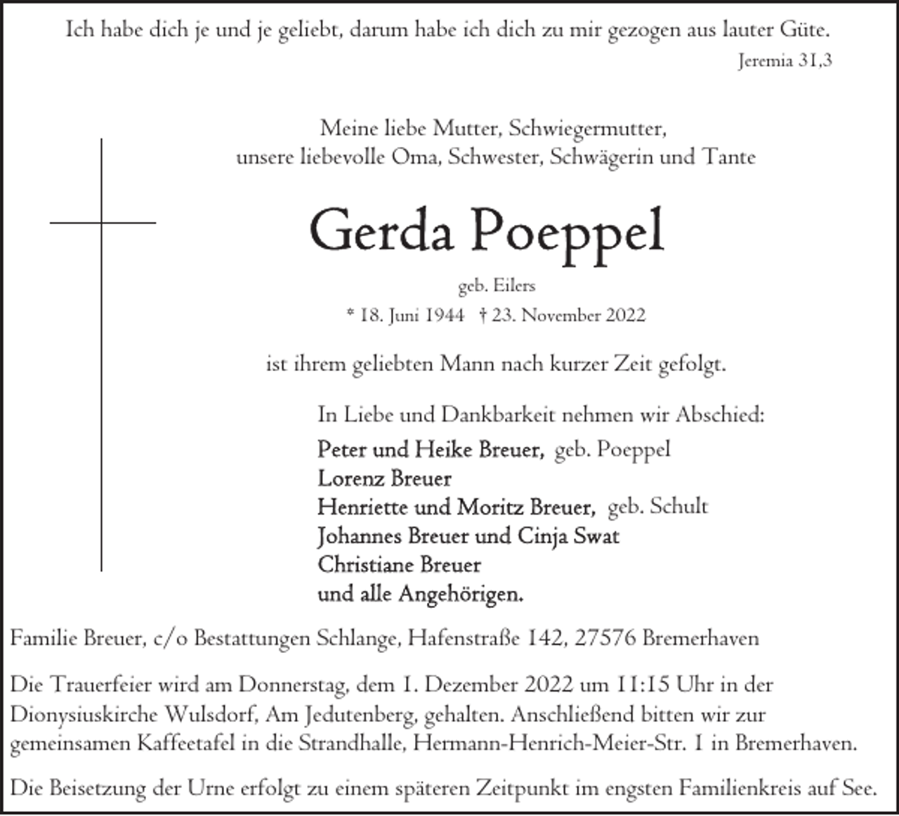 <p>Ich habe dich je und je geliebt, darum habe ich dich zu mir gezogen aus lauter Güte.<br />Jeremia 31,3</p><p>Meine liebe Mutter, Schwiegermutter,<br />unsere liebevolle Oma, Schwester, Schwägerin und Tante</p><p>geb. Eilers<br />* 18. Juni 1944 † 23. November 2022</p><p>ist ihrem geliebten Mann nach kurzer Zeit gefolgt.<br />In Liebe und Dankbarkeit nehmen wir Abschied:<br />geb. Poeppel<br />geb. Schult</p><p>Familie Breuer, c/o Bestattungen Schlange, Hafenstraße 142, 27576 Bremerhaven<br />Die Trauerfeier wird am Donnerstag, dem 1. Dezember 2022 um 11:15 Uhr in der<br />Dionysiuskirche Wulsdorf, Am Jedutenberg, gehalten. Anschließend bitten wir zur<br />gemeinsamen Kaffeetafel in die Strandhalle, Hermann-Henrich-Meier-Str. 1 in Bremerhaven.<br />Die Beisetzung der Urne erfolgt zu einem späteren Zeitpunkt im engsten Familienkreis auf See.</p>