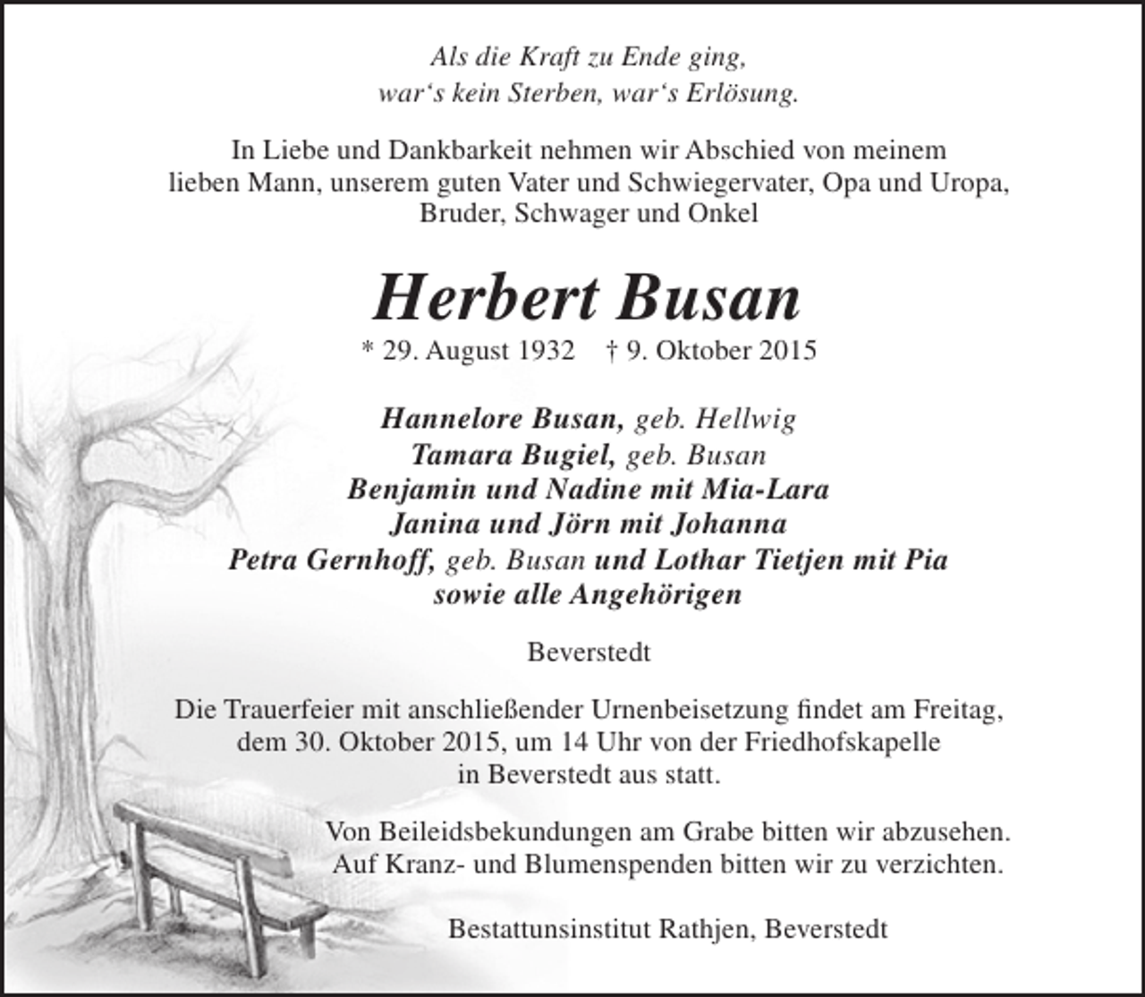 <p>Als die Kraft zu Ende ging,<br />war‘s kein Sterben, war‘s Erlösung.<br />In Liebe und Dankbarkeit nehmen wir Abschied von meinem<br />lieben Mann, unserem guten Vater und Schwiegervater, Opa und Uropa,<br />Bruder, Schwager und Onkel</p><p>Herbert Busan</p><p>* 29. August 1932</p><p>† 9. Oktober 2015</p><p>Hannelore Busan, geb. Hellwig<br />Tamara Bugiel, geb. Busan<br />Benjamin und Nadine mit Mia-Lara<br />Janina und Jörn mit Johanna<br />Petra Gernhoff, geb. Busan und Lothar Tietjen mit Pia<br />sowie alle Angehörigen<br />Beverstedt<br />Die Trauerfeier mit anschließender Urnenbeisetzung findet am Freitag,<br />dem 30. Oktober 2015, um 14 Uhr von der Friedhofskapelle<br />in Beverstedt aus statt.<br />Von Beileidsbekundungen am Grabe bitten wir abzusehen.<br />Auf Kranz- und Blumenspenden bitten wir zu verzichten.<br />Bestattunsinstitut Rathjen, Beverstedt</p>