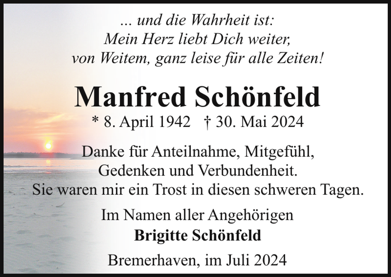 <p>... und die Wahrheit ist:<br />Mein Herz liebt Dich weiter,<br />von Weitem, ganz leise für alle Zeiten!</p><p>Manfred Schönfeld<br />* 8. April 1942 † 30. Mai 2024</p><p>Danke für Anteilnahme, Mitgefühl,<br />Gedenken und Verbundenheit.<br />Sie waren mir ein Trost in diesen schweren Tagen.<br />Im Namen aller Angehörigen<br />Brigitte Schönfeld<br />Bremerhaven, im Juli 2024</p>