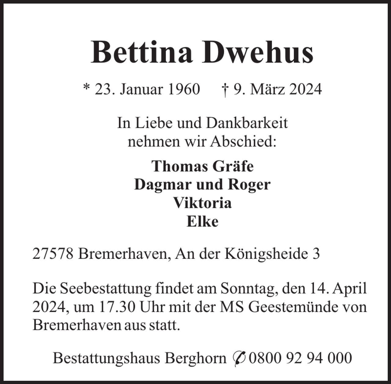<p>Bettina Dwehus<br />* 23. Januar 1960</p><p>† 9. März 2024</p><p>In Liebe und Dankbarkeit<br />nehmen wir Abschied:<br />Thomas Gräfe<br />Dagmar und Roger<br />Viktoria<br />Elke<br />27578 Bremerhaven, An der Königsheide 3<br />Die Seebestattung findet am Sonntag, den 14. April<br />2024, um 17.30 Uhr mit der MS Geestemünde von<br />Bremerhaven aus statt.<br />Bestattungshaus Berghorn * 0800 92 94 000</p>