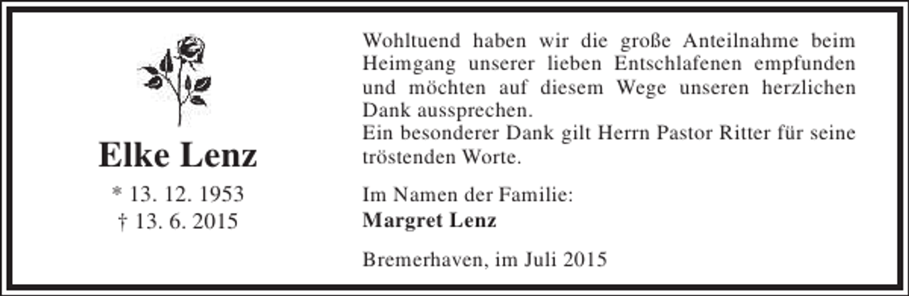 <p>Elke Lenz<br />* 13. 12. 1953<br />† 13. 6. 2015</p><p>Wohltuend haben wir die große Anteilnahme beim<br />Heimgang unserer lieben Entschlafenen empfunden<br />und möchten auf diesem Wege unseren herzlichen<br />Dank aussprechen.<br />Ein besonderer Dank gilt Herrn Pastor Ritter für seine<br />tröstenden Worte.<br />Im Namen der Familie:<br />Margret Lenz<br />Bremerhaven, im Juli 2015</p>