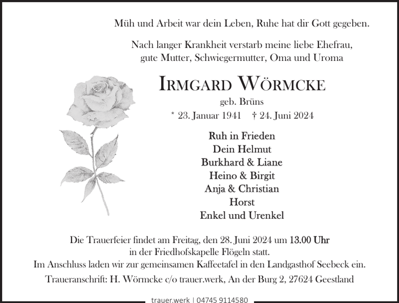 <p>Müh und Arbeit war dein Leben, Ruhe hat dir Gott gegeben.<br />Nach langer Krankheit verstarb meine liebe Ehefrau,<br />gute Mutter, Schwiegermutter, Oma und Uroma</p><p>Irmgard Wörmcke<br />geb. Brüns<br />* 23. Januar 1941 † 24. Juni 2024</p><p>Ruh in Frieden<br />Dein Helmut<br />Burkhard &amp; Liane<br />Heino &amp; Birgit<br />Anja &amp; Christian<br />Horst<br />Enkel und Urenkel<br />Die Trauerfeier findet am Freitag, den 28. Juni 2024 um 13.00 Uhr<br />in der Friedhofskapelle Flögeln statt.<br />Im Anschluss laden wir zur gemeinsamen Kaffeetafel in den Landgasthof Seebeck ein.<br />Traueranschrift: H. Wörmcke c/o trauer.werk, An der Burg 2, 27624 Geestland<br />trauer.werk | 04745 9114580</p>