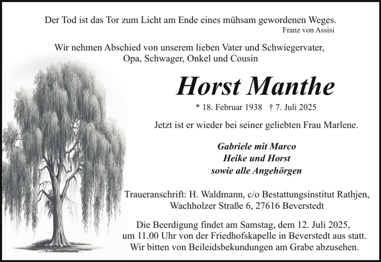 <p>Der Tod ist das Tor zum Licht am Ende eines mühsam gewordenen Weges.<br />Franz von Assisi</p><p>Wir nehmen Abschied von unserem lieben Vater und Schwiegervater,<br />Opa, Schwager, Onkel und Cousin</p><p>Horst Manthe<br />* 18. Februar 1938 † 7. Juli 2025</p><p>Jetzt ist er wieder bei seiner geliebten Frau Marlene.<br />Gabriele mit Marco<br />Heike und Horst<br />sowie alle Angehörgen<br />Traueranschrift: H. Waldmann, c/o Bestattungsinstitut Rathjen,<br />Wachholzer Straße 6, 27616 Beverstedt<br />Die Beerdigung findet am Samstag, dem 12. Juli 2025,<br />um 11.00 Uhr von der Friedhofskapelle in Beverstedt aus statt.<br />Wir bitten von Beileidsbekundungen am Grabe abzusehen.</p>