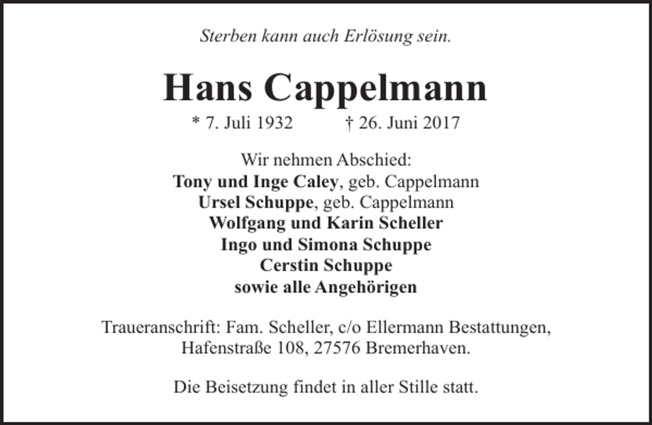 <p>Sterben kann auch Erlösung sein.</p><p>Hans Cappelmann<br />* 7. Juli 1932</p><p>† 26. Juni 2017</p><p>Wir nehmen Abschied:<br />Tony und Inge Caley, geb. Cappelmann<br />Ursel Schuppe, geb. Cappelmann<br />Wolfgang und Karin Scheller<br />Ingo und Simona Schuppe<br />Cerstin Schuppe<br />sowie alle Angehörigen<br />Traueranschrift: Fam. Scheller, c/o Ellermann Bestattungen,<br />Hafenstraße 108, 27576 Bremerhaven.<br />Die Beisetzung findet in aller Stille statt.</p>