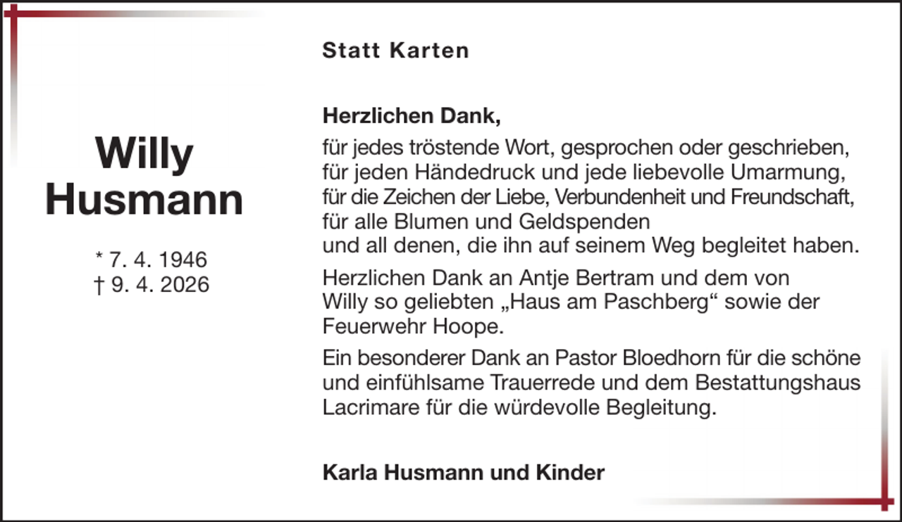 <p>Statt Karten</p>
<p>Willy<br />Husmann<br />* 7. 4. 1946<br />† 9. 4. 2026</p>
<p>Herzlichen Dank,<br />für jedes tröstende Wort, gesprochen oder geschrieben,<br />für jeden Händedruck und jede liebevolle Umarmung,<br />für die Zeichen der Liebe, Verbundenheit und Freundschaft,<br />für alle Blumen und Geldspenden<br />und all denen, die ihn auf seinem Weg begleitet haben.<br />Herzlichen Dank an Antje Bertram und dem von<br />Willy so geliebten „Haus am Paschberg“ sowie der<br />Feuerwehr Hoope.<br />Ein besonderer Dank an Pastor Bloedhorn für die schöne<br />und einfühlsame Trauerrede und dem Bestattungshaus<br />Lacrimare für die würdevolle Begleitung.<br />Karla Husmann und Kinder</p>