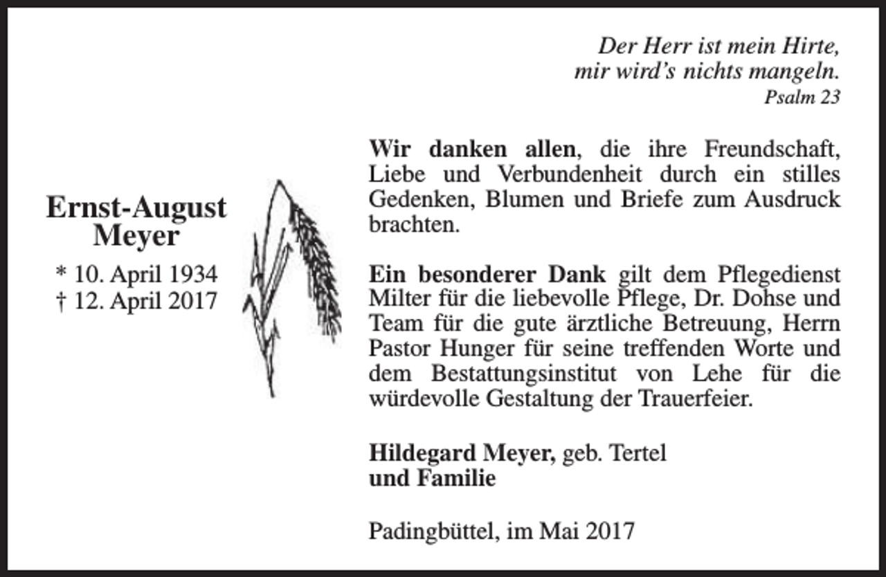 <p>Der Herr ist mein Hirte,<br />mir wird’s nichts mangeln.<br />Psalm 23</p><p>Ernst-August<br />Meyer<br />* 10. April 1934<br />† 12. April 2017</p><p>Wir danken allen, die ihre Freundschaft,<br />Liebe und Verbundenheit durch ein stilles<br />Gedenken, Blumen und Briefe zum Ausdruck<br />brachten.<br />Ein besonderer Dank gilt dem Pflegedienst<br />Milter für die liebevolle Pflege, Dr. Dohse und<br />Team für die gute ärztliche Betreuung, Herrn<br />Pastor Hunger für seine treffenden Worte und<br />dem Bestattungsinstitut von Lehe für die<br />würdevolle Gestaltung der Trauerfeier.<br />Hildegard Meyer, geb. Tertel<br />und Familie<br />Padingbüttel, im Mai 2017</p>