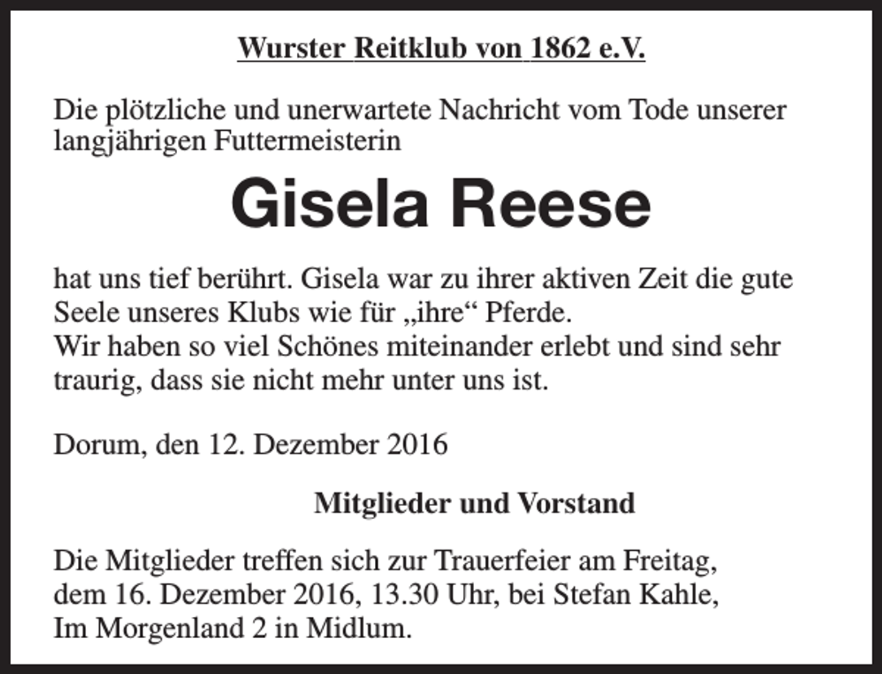<p>Wurster Reitklub von 1862 e.V.<br />Die plötzliche und unerwartete Nachricht vom Tode unserer<br />langjährigen Futtermeisterin</p><p>Gisela Reese<br />hat uns tief berührt. Gisela war zu ihrer aktiven Zeit die gute<br />Seele unseres Klubs wie für „ihre“ Pferde.<br />Wir haben so viel Schönes miteinander erlebt und sind sehr<br />traurig, dass sie nicht mehr unter uns ist.<br />Dorum, den 12. Dezember 2016<br />Mitglieder und Vorstand<br />Die Mitglieder treffen sich zur Trauerfeier am Freitag,<br />dem 16. Dezember 2016, 13.30 Uhr, bei Stefan Kahle,<br />Im Morgenland 2 in Midlum.</p>