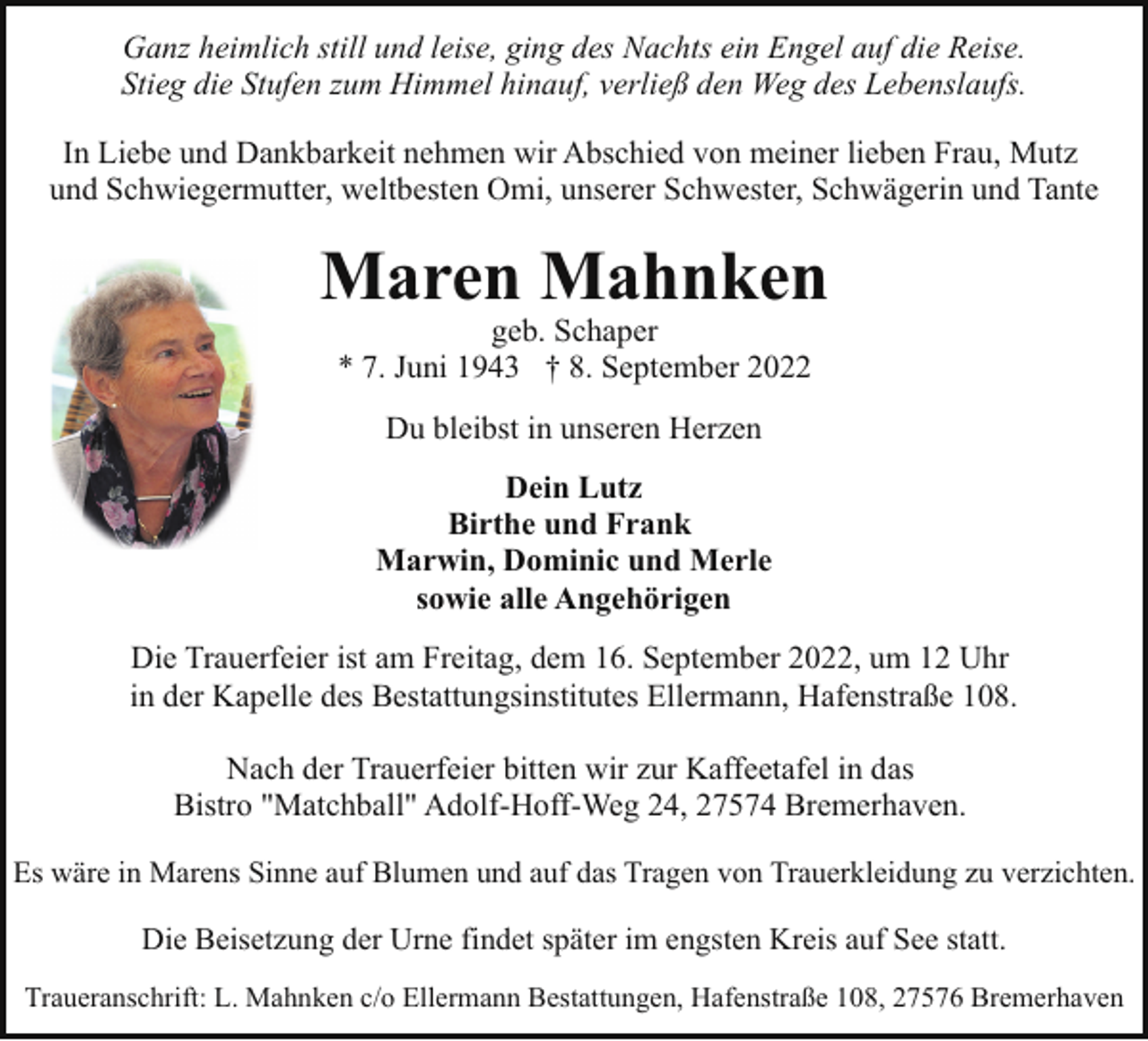 <p>Ganz heimlich still und leise, ging des Nachts ein Engel auf die Reise.<br />Stieg die Stufen zum Himmel hinauf, verließ den Weg des Lebenslaufs.<br />In Liebe und Dankbarkeit nehmen wir Abschied von meiner lieben Frau, Mutz<br />und Schwiegermutter, weltbesten Omi, unserer Schwester, Schwägerin und Tante</p><p>Maren Mahnken<br />geb. Schaper<br />* 7. Juni 1943 † 8. September 2022<br />Du bleibst in unseren Herzen<br />Dein Lutz<br />Birthe und Frank<br />Marwin, Dominic und Merle<br />sowie alle Angehörigen<br />Die Trauerfeier ist am Freitag, dem 16. September 2022, um 12 Uhr<br />in der Kapelle des Bestattungsinstitutes Ellermann, Hafenstraße 108.<br />Nach der Trauerfeier bitten wir zur Kaffeetafel in das<br />Bistro "Matchball" Adolf-Hoff-Weg 24, 27574 Bremerhaven.<br />Es wäre in Marens Sinne auf Blumen und auf das Tragen von Trauerkleidung zu verzichten.</p><p>Die Beisetzung der Urne findet später im engsten Kreis auf See statt.<br />Traueranschrift: L. Mahnken c/o Ellermann Bestattungen, Hafenstraße 108, 27576 Bremerhaven</p>